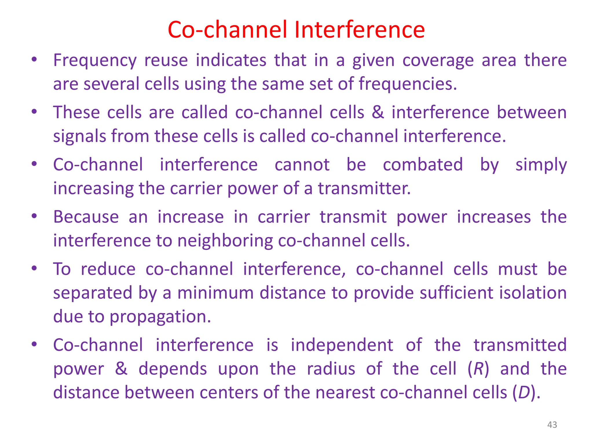 Co-channel Interference
• Frequency reuse indicates that in a given coverage area there
are several cells using the same set of frequencies.
• These cells are called co-channel cells & interference between
signals from these cells is called co-channel interference.
• Co-channel interference cannot be combated by simply
increasing the carrier power of a transmitter.
• Because an increase in carrier transmit power increases the
interference to neighboring co-channel cells.
• To reduce co-channel interference, co-channel cells must be
separated by a minimum distance to provide sufficient isolation
due to propagation.
• Co-channel interference is independent of the transmitted
power & depends upon the radius of the cell (R) and the
distance between centers of the nearest co-channel cells (D).
43
 
