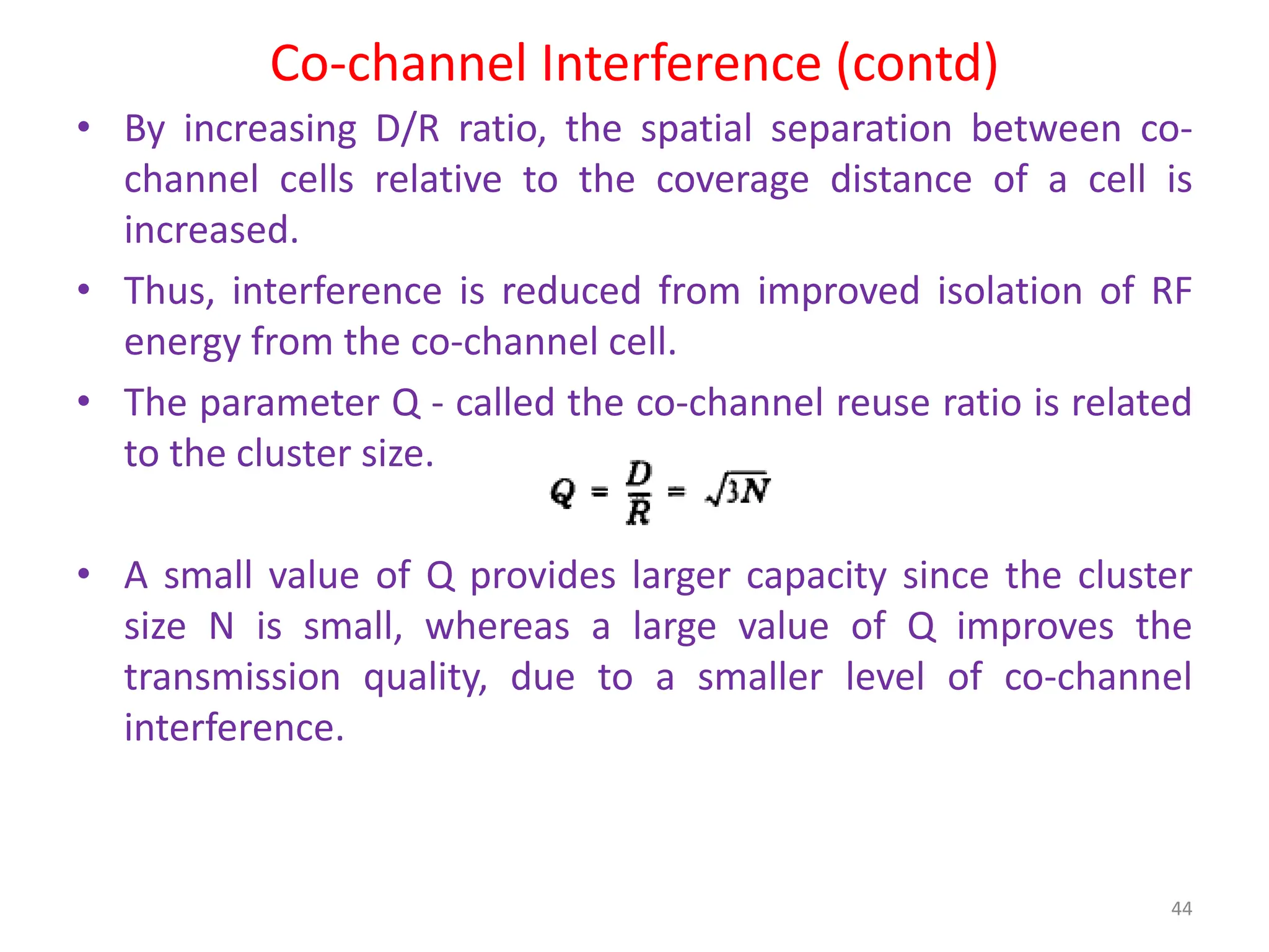 Co-channel Interference (contd)
• By increasing D/R ratio, the spatial separation between co-
channel cells relative to the coverage distance of a cell is
increased.
• Thus, interference is reduced from improved isolation of RF
energy from the co-channel cell.
• The parameter Q - called the co-channel reuse ratio is related
to the cluster size.
• A small value of Q provides larger capacity since the cluster
size N is small, whereas a large value of Q improves the
transmission quality, due to a smaller level of co-channel
interference.
44
 