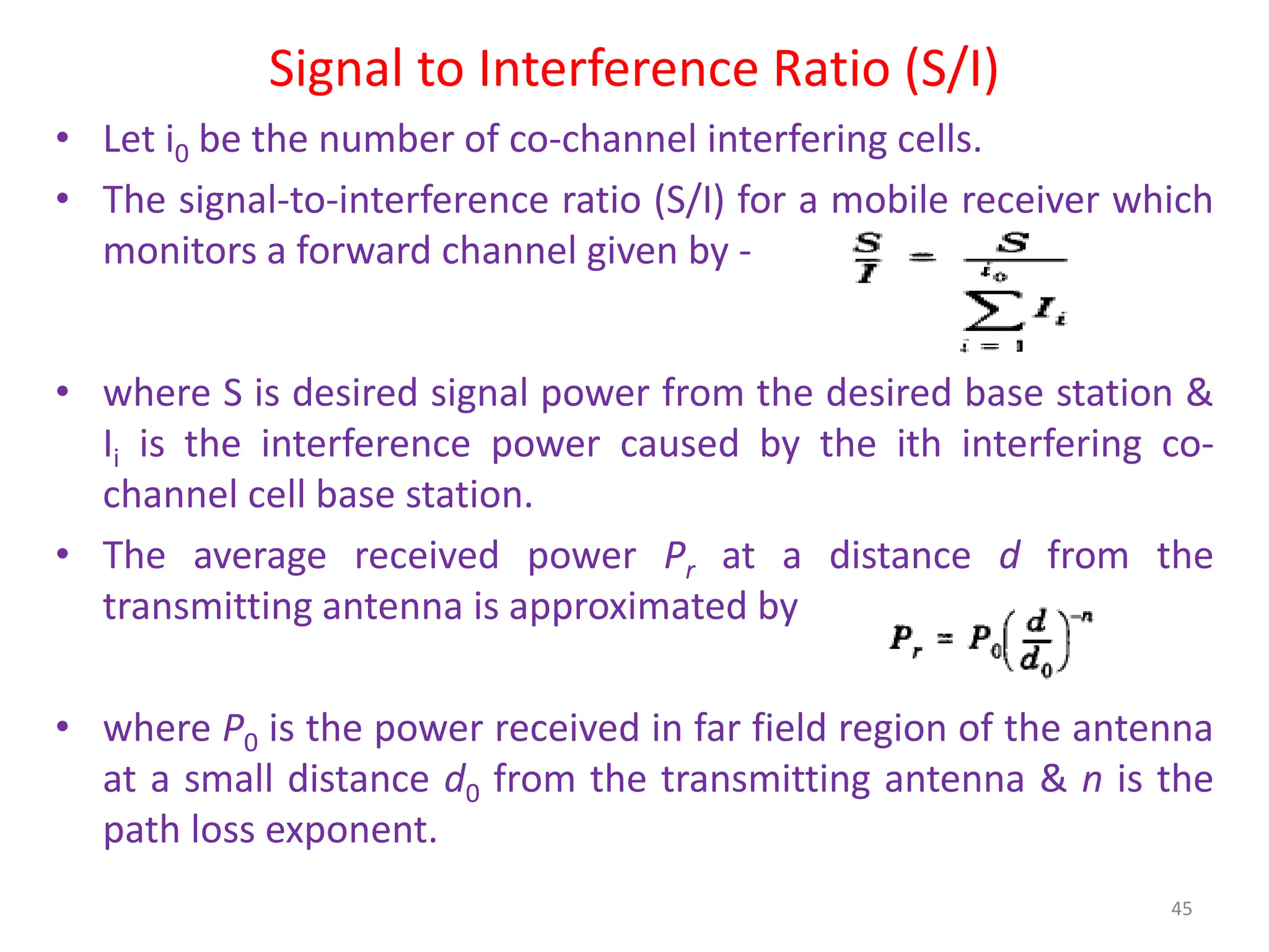 Signal to Interference Ratio (S/I)
• Let i0 be the number of co-channel interfering cells.
• The signal-to-interference ratio (S/I) for a mobile receiver which
monitors a forward channel given by -
• where S is desired signal power from the desired base station &
Ii is the interference power caused by the ith interfering co-
channel cell base station.
• The average received power Pr at a distance d from the
transmitting antenna is approximated by
• where P0 is the power received in far field region of the antenna
at a small distance d0 from the transmitting antenna & n is the
path loss exponent.
45
 