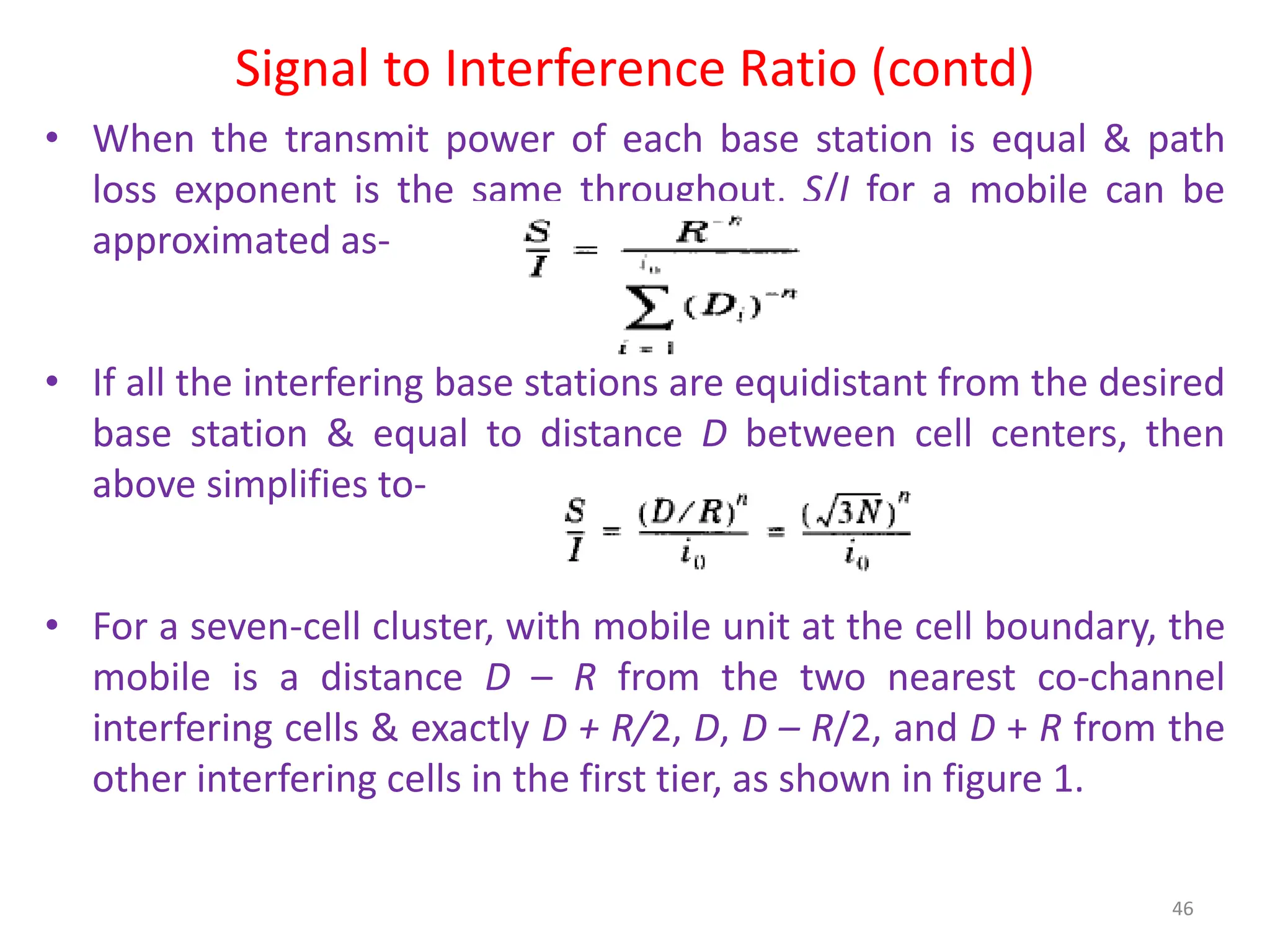 Signal to Interference Ratio (contd)
• When the transmit power of each base station is equal & path
loss exponent is the same throughout, S/I for a mobile can be
approximated as-
• If all the interfering base stations are equidistant from the desired
base station & equal to distance D between cell centers, then
above simplifies to-
• For a seven-cell cluster, with mobile unit at the cell boundary, the
mobile is a distance D – R from the two nearest co-channel
interfering cells & exactly D + R/2, D, D – R/2, and D + R from the
other interfering cells in the first tier, as shown in figure 1.
46
 