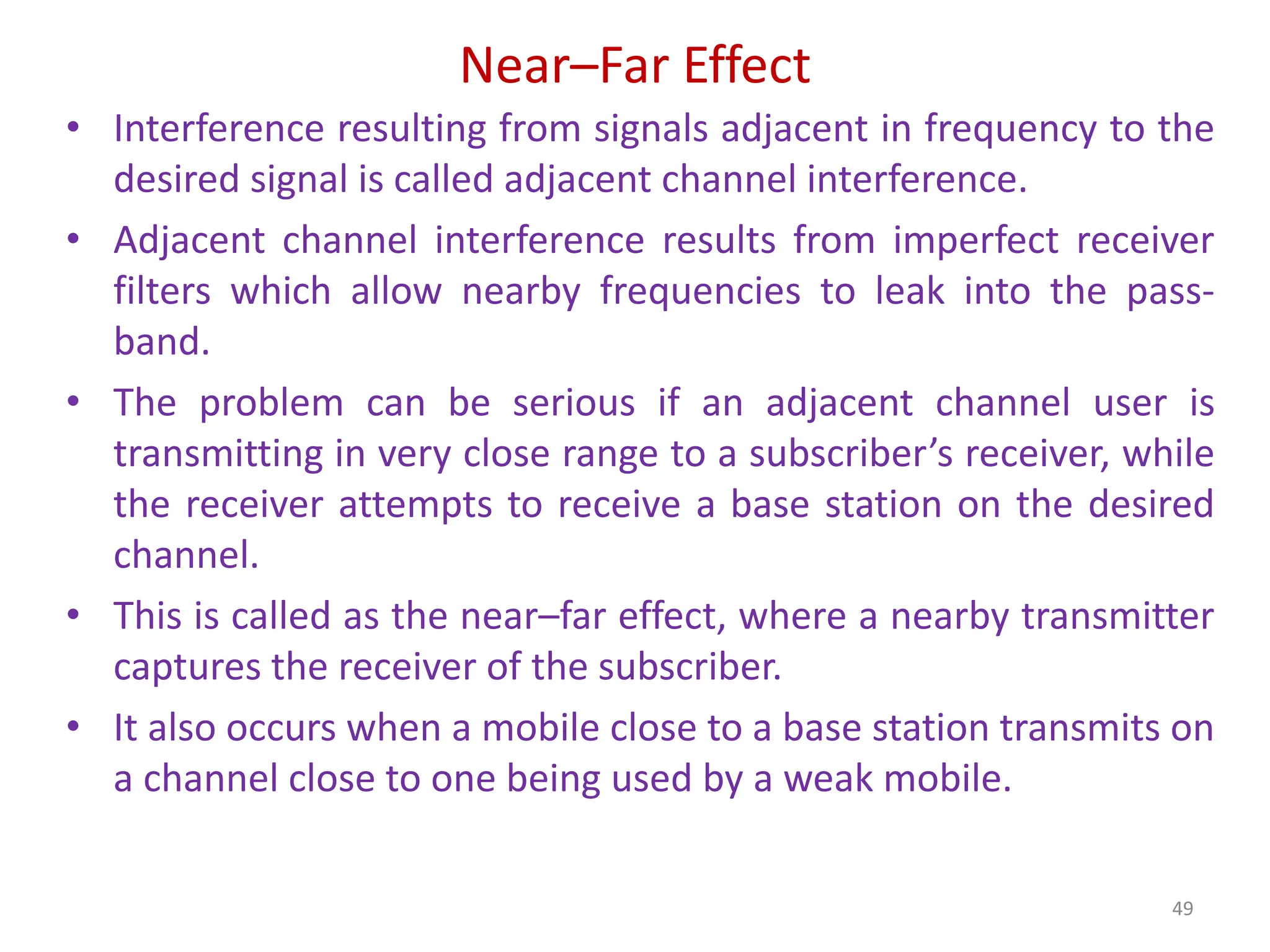 Near–Far Effect
49
• Interference resulting from signals adjacent in frequency to the
desired signal is called adjacent channel interference.
• Adjacent channel interference results from imperfect receiver
filters which allow nearby frequencies to leak into the pass-
band.
• The problem can be serious if an adjacent channel user is
transmitting in very close range to a subscriber’s receiver, while
the receiver attempts to receive a base station on the desired
channel.
• This is called as the near–far effect, where a nearby transmitter
captures the receiver of the subscriber.
• It also occurs when a mobile close to a base station transmits on
a channel close to one being used by a weak mobile.
 