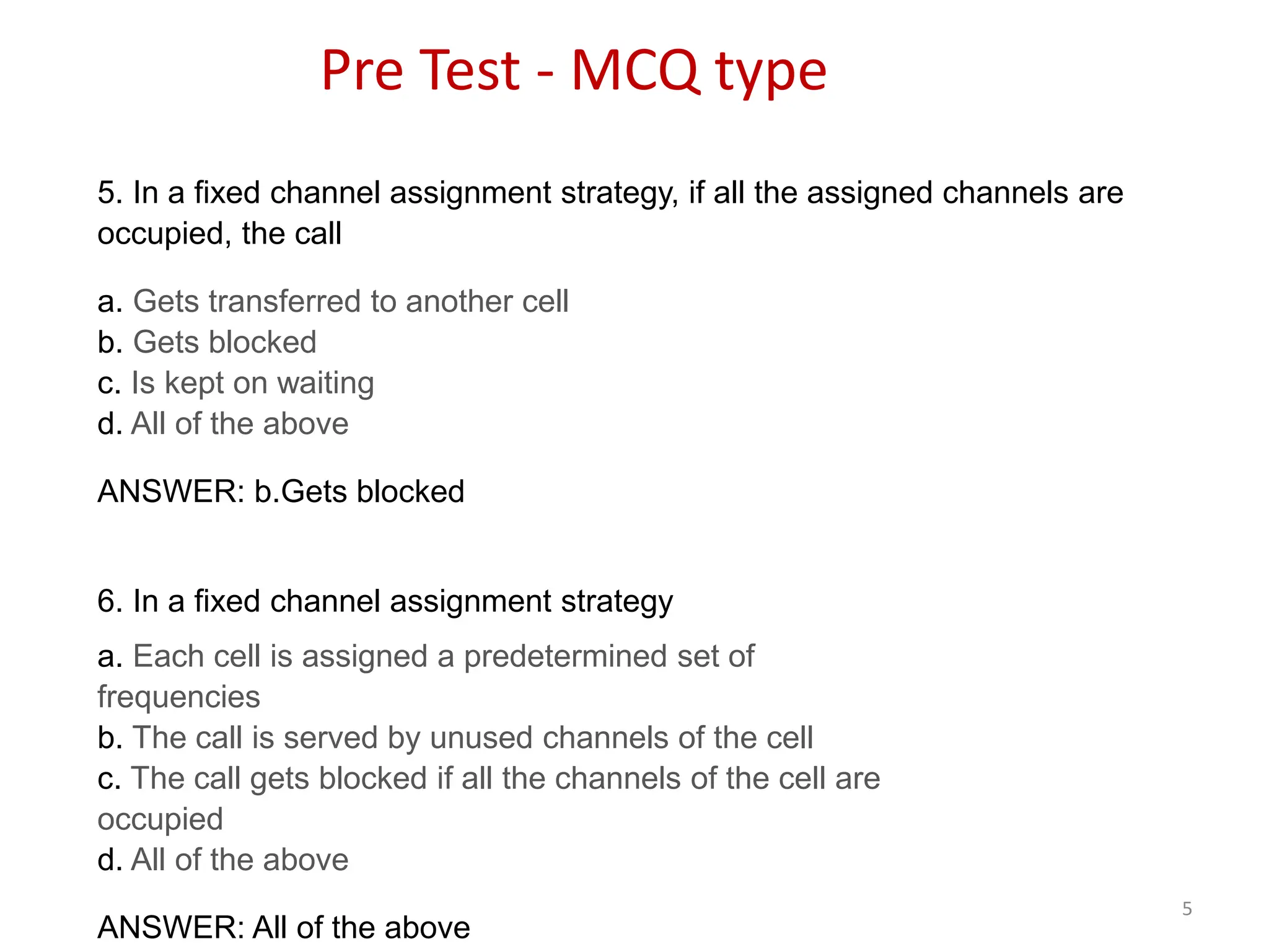 5
5. In a fixed channel assignment strategy, if all the assigned channels are
occupied, the call
a. Gets transferred to another cell
b. Gets blocked
c. Is kept on waiting
d. All of the above
ANSWER: b.Gets blocked
6. In a fixed channel assignment strategy
a. Each cell is assigned a predetermined set of
frequencies
b. The call is served by unused channels of the cell
c. The call gets blocked if all the channels of the cell are
occupied
d. All of the above
ANSWER: All of the above
Pre Test - MCQ type
 