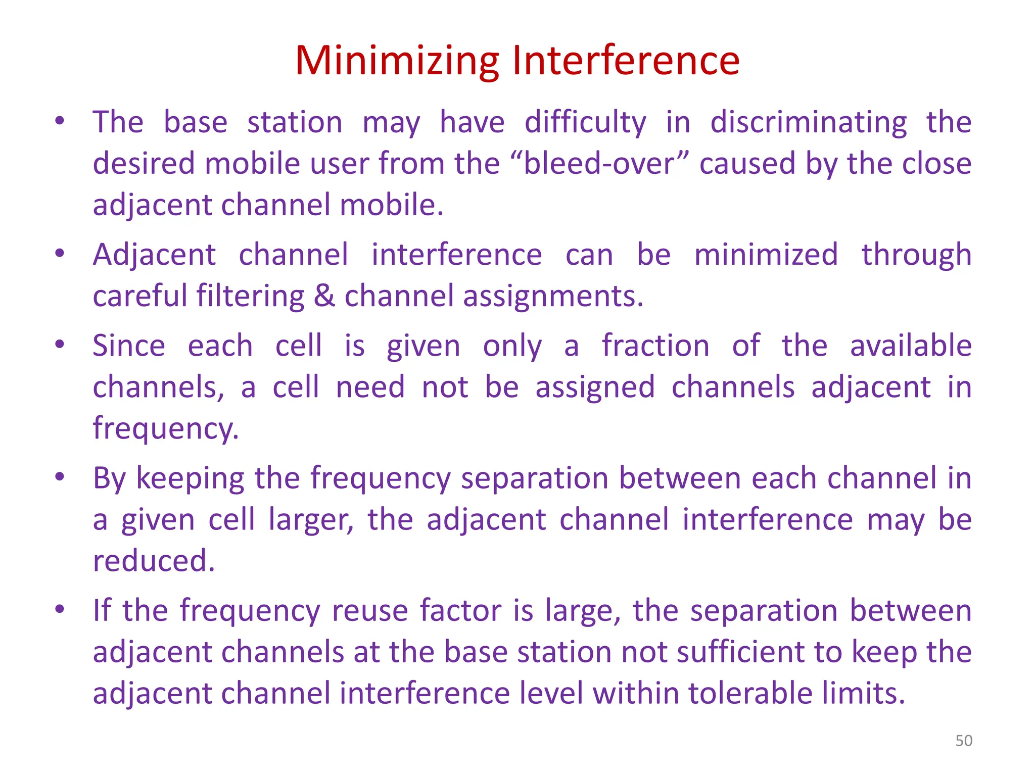 Minimizing Interference
50
• The base station may have difficulty in discriminating the
desired mobile user from the “bleed-over” caused by the close
adjacent channel mobile.
• Adjacent channel interference can be minimized through
careful filtering & channel assignments.
• Since each cell is given only a fraction of the available
channels, a cell need not be assigned channels adjacent in
frequency.
• By keeping the frequency separation between each channel in
a given cell larger, the adjacent channel interference may be
reduced.
• If the frequency reuse factor is large, the separation between
adjacent channels at the base station not sufficient to keep the
adjacent channel interference level within tolerable limits.
 