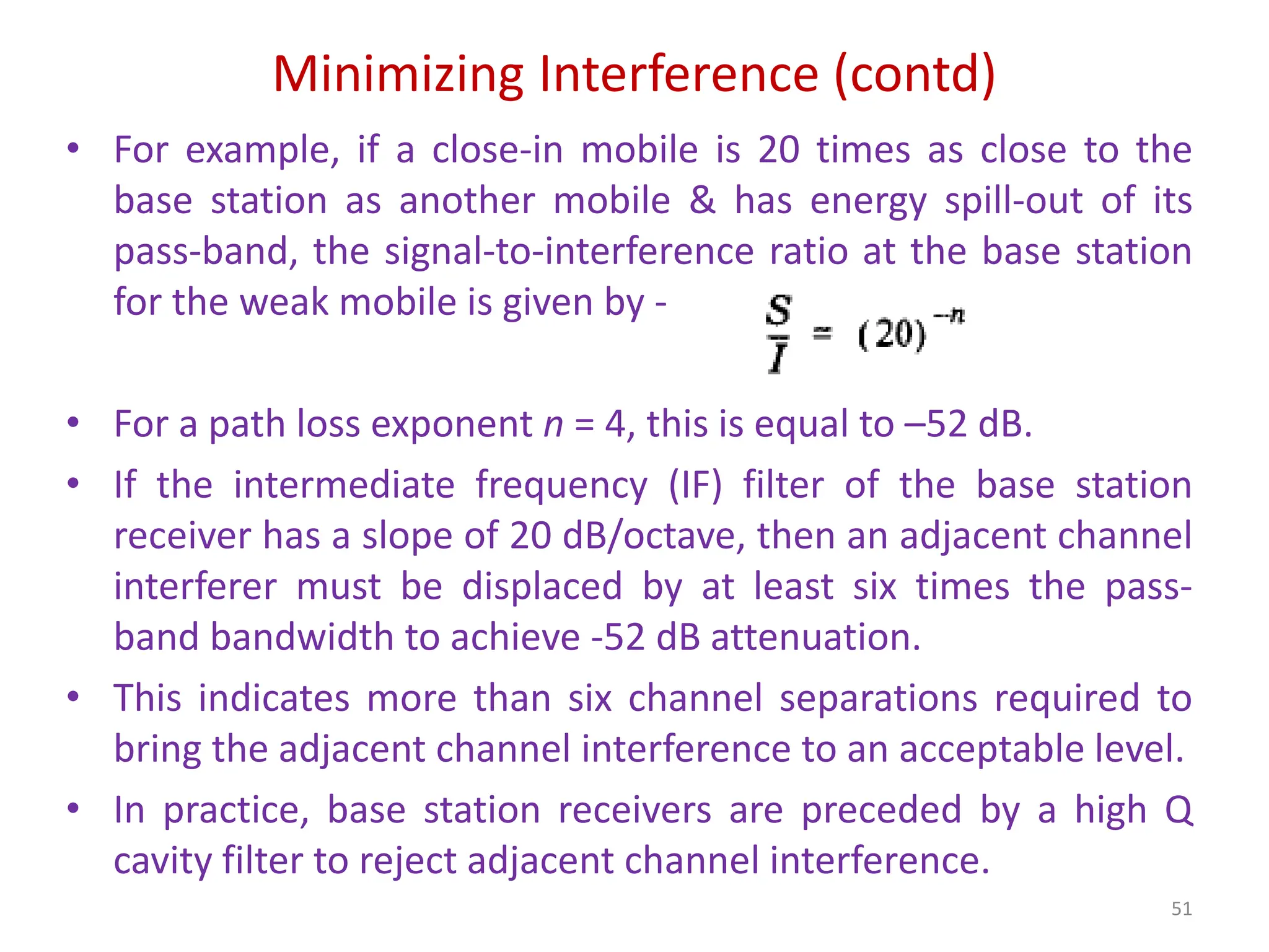 Minimizing Interference (contd)
51
• For example, if a close-in mobile is 20 times as close to the
base station as another mobile & has energy spill-out of its
pass-band, the signal-to-interference ratio at the base station
for the weak mobile is given by -
• For a path loss exponent n = 4, this is equal to –52 dB.
• If the intermediate frequency (IF) filter of the base station
receiver has a slope of 20 dB/octave, then an adjacent channel
interferer must be displaced by at least six times the pass-
band bandwidth to achieve -52 dB attenuation.
• This indicates more than six channel separations required to
bring the adjacent channel interference to an acceptable level.
• In practice, base station receivers are preceded by a high Q
cavity filter to reject adjacent channel interference.
 