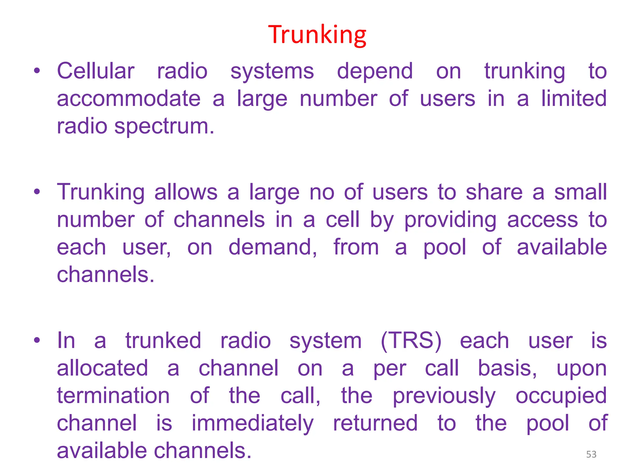 Trunking
• Cellular radio systems depend on trunking to
accommodate a large number of users in a limited
radio spectrum.
• Trunking allows a large no of users to share a small
number of channels in a cell by providing access to
each user, on demand, from a pool of available
channels.
• In a trunked radio system (TRS) each user is
allocated a channel on a per call basis, upon
termination of the call, the previously occupied
channel is immediately returned to the pool of
available channels. 53
 