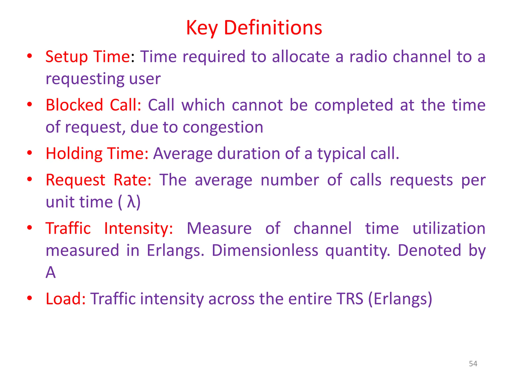 Key Definitions
• Setup Time: Time required to allocate a radio channel to a
requesting user
• Blocked Call: Call which cannot be completed at the time
of request, due to congestion
• Holding Time: Average duration of a typical call.
• Request Rate: The average number of calls requests per
unit time ( λ)
• Traffic Intensity: Measure of channel time utilization
measured in Erlangs. Dimensionless quantity. Denoted by
A
• Load: Traffic intensity across the entire TRS (Erlangs)
54
 