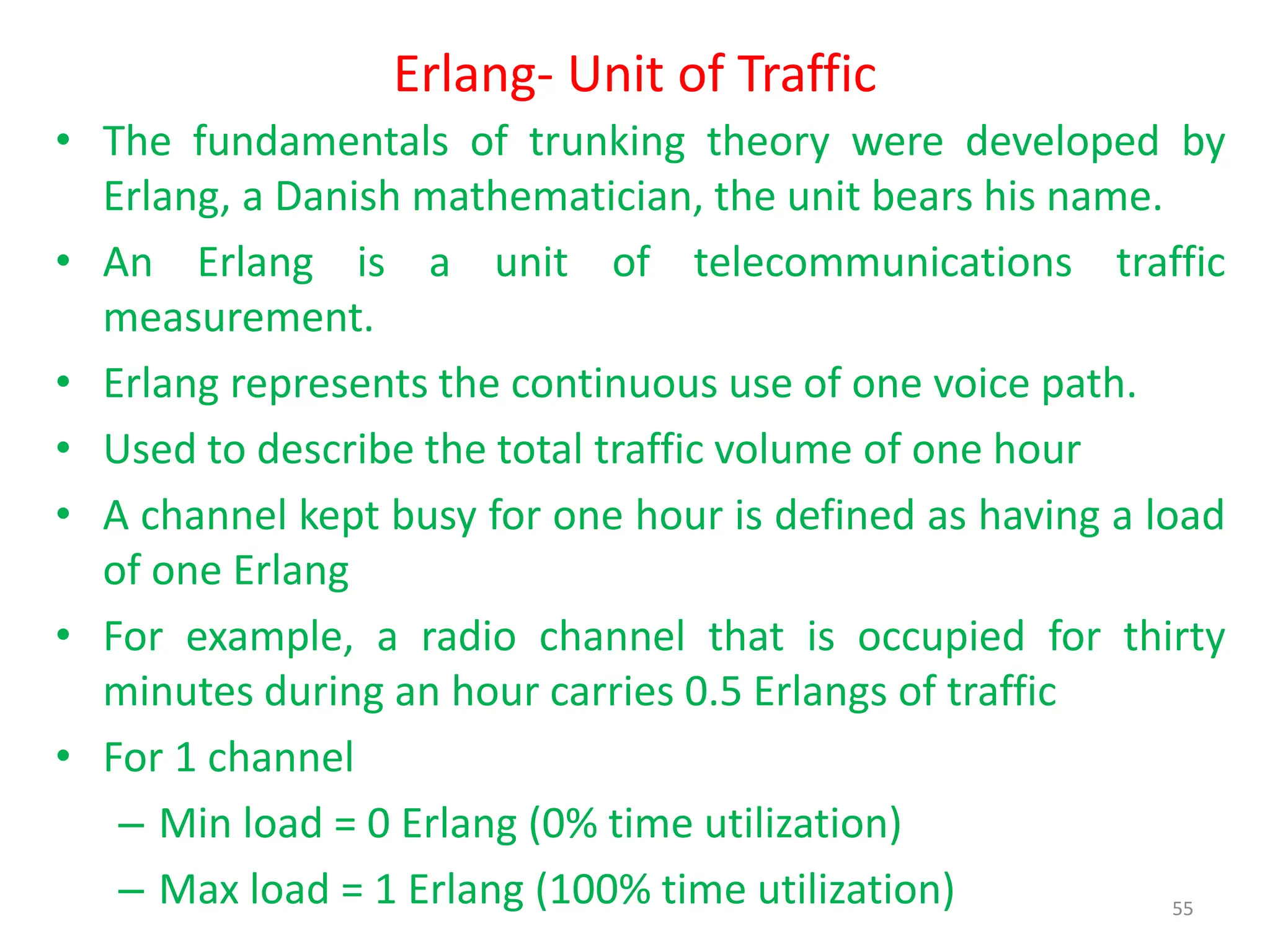 Erlang- Unit of Traffic
• The fundamentals of trunking theory were developed by
Erlang, a Danish mathematician, the unit bears his name.
• An Erlang is a unit of telecommunications traffic
measurement.
• Erlang represents the continuous use of one voice path.
• Used to describe the total traffic volume of one hour
• A channel kept busy for one hour is defined as having a load
of one Erlang
• For example, a radio channel that is occupied for thirty
minutes during an hour carries 0.5 Erlangs of traffic
• For 1 channel
– Min load = 0 Erlang (0% time utilization)
– Max load = 1 Erlang (100% time utilization) 55
 