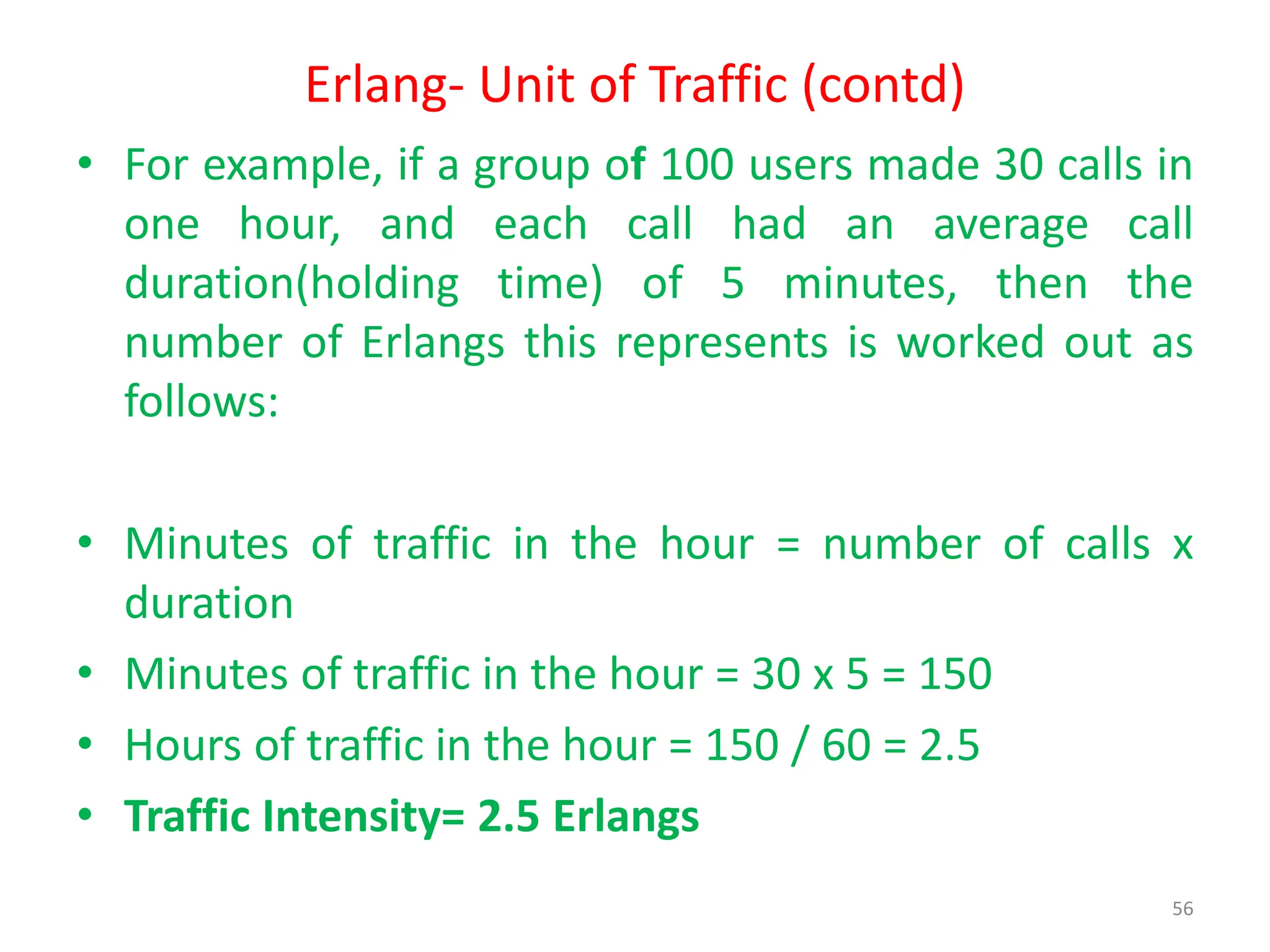 Erlang- Unit of Traffic (contd)
• For example, if a group of 100 users made 30 calls in
one hour, and each call had an average call
duration(holding time) of 5 minutes, then the
number of Erlangs this represents is worked out as
follows:
• Minutes of traffic in the hour = number of calls x
duration
• Minutes of traffic in the hour = 30 x 5 = 150
• Hours of traffic in the hour = 150 / 60 = 2.5
• Traffic Intensity= 2.5 Erlangs
56
 