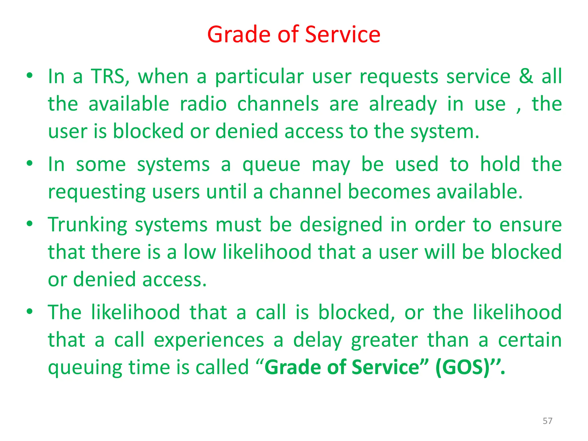 Grade of Service
• In a TRS, when a particular user requests service & all
the available radio channels are already in use , the
user is blocked or denied access to the system.
• In some systems a queue may be used to hold the
requesting users until a channel becomes available.
• Trunking systems must be designed in order to ensure
that there is a low likelihood that a user will be blocked
or denied access.
• The likelihood that a call is blocked, or the likelihood
that a call experiences a delay greater than a certain
queuing time is called “Grade of Service” (GOS)’’.
57
 