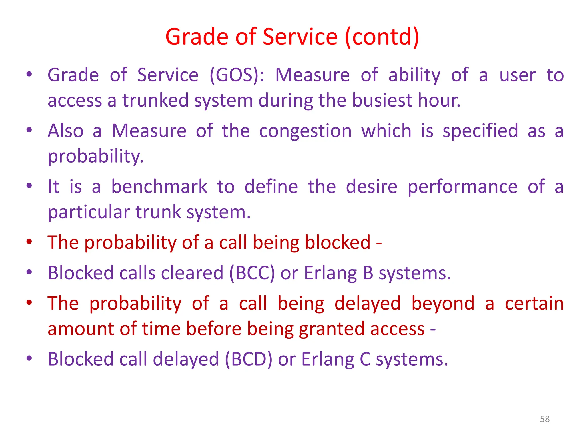 Grade of Service (contd)
• Grade of Service (GOS): Measure of ability of a user to
access a trunked system during the busiest hour.
• Also a Measure of the congestion which is specified as a
probability.
• It is a benchmark to define the desire performance of a
particular trunk system.
• The probability of a call being blocked -
• Blocked calls cleared (BCC) or Erlang B systems.
• The probability of a call being delayed beyond a certain
amount of time before being granted access -
• Blocked call delayed (BCD) or Erlang C systems.
58
 