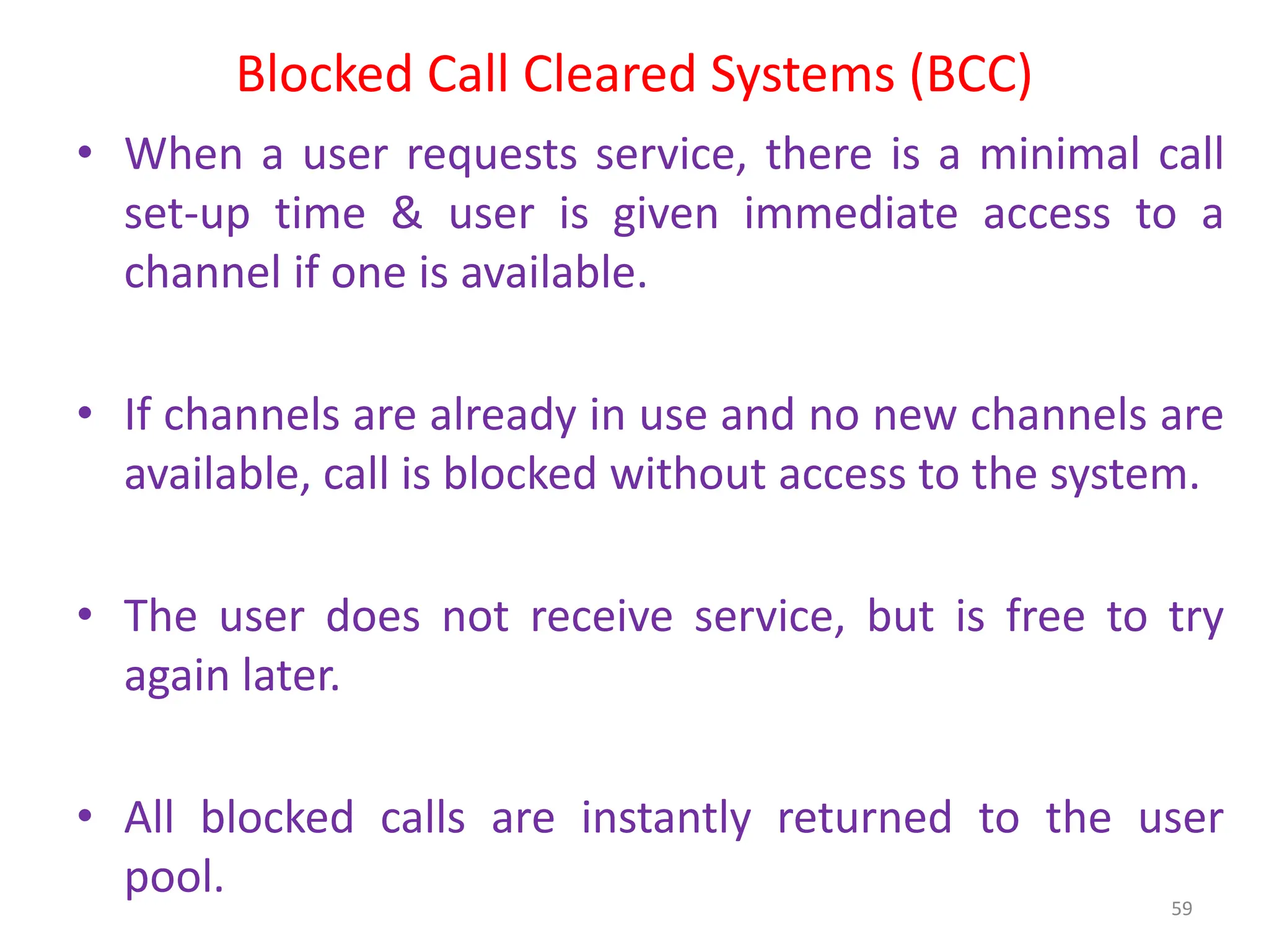 Blocked Call Cleared Systems (BCC)
• When a user requests service, there is a minimal call
set-up time & user is given immediate access to a
channel if one is available.
• If channels are already in use and no new channels are
available, call is blocked without access to the system.
• The user does not receive service, but is free to try
again later.
• All blocked calls are instantly returned to the user
pool. 59
 
