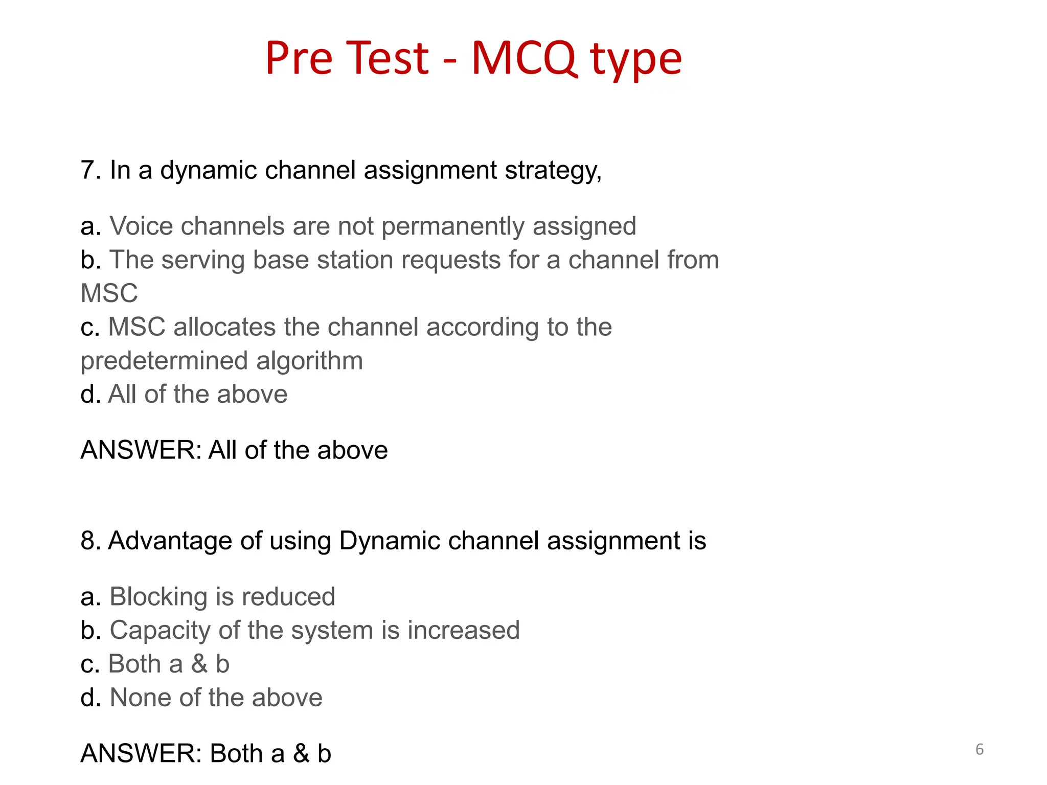 6
7. In a dynamic channel assignment strategy,
a. Voice channels are not permanently assigned
b. The serving base station requests for a channel from
MSC
c. MSC allocates the channel according to the
predetermined algorithm
d. All of the above
ANSWER: All of the above
8. Advantage of using Dynamic channel assignment is
a. Blocking is reduced
b. Capacity of the system is increased
c. Both a & b
d. None of the above
ANSWER: Both a & b
Pre Test - MCQ type
 