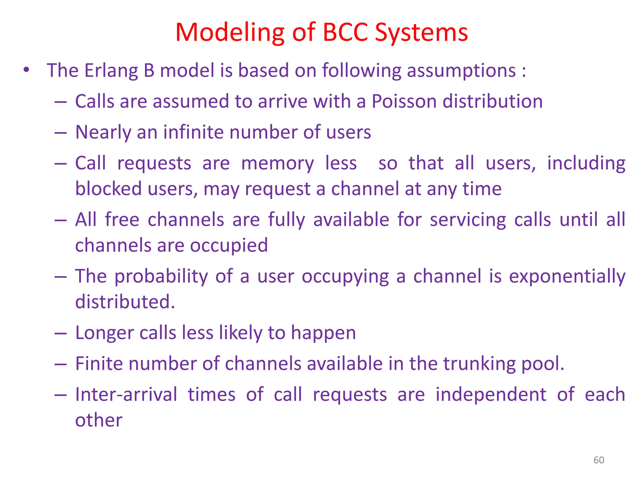 Modeling of BCC Systems
• The Erlang B model is based on following assumptions :
– Calls are assumed to arrive with a Poisson distribution
– Nearly an infinite number of users
– Call requests are memory less so that all users, including
blocked users, may request a channel at any time
– All free channels are fully available for servicing calls until all
channels are occupied
– The probability of a user occupying a channel is exponentially
distributed.
– Longer calls less likely to happen
– Finite number of channels available in the trunking pool.
– Inter-arrival times of call requests are independent of each
other
60
 