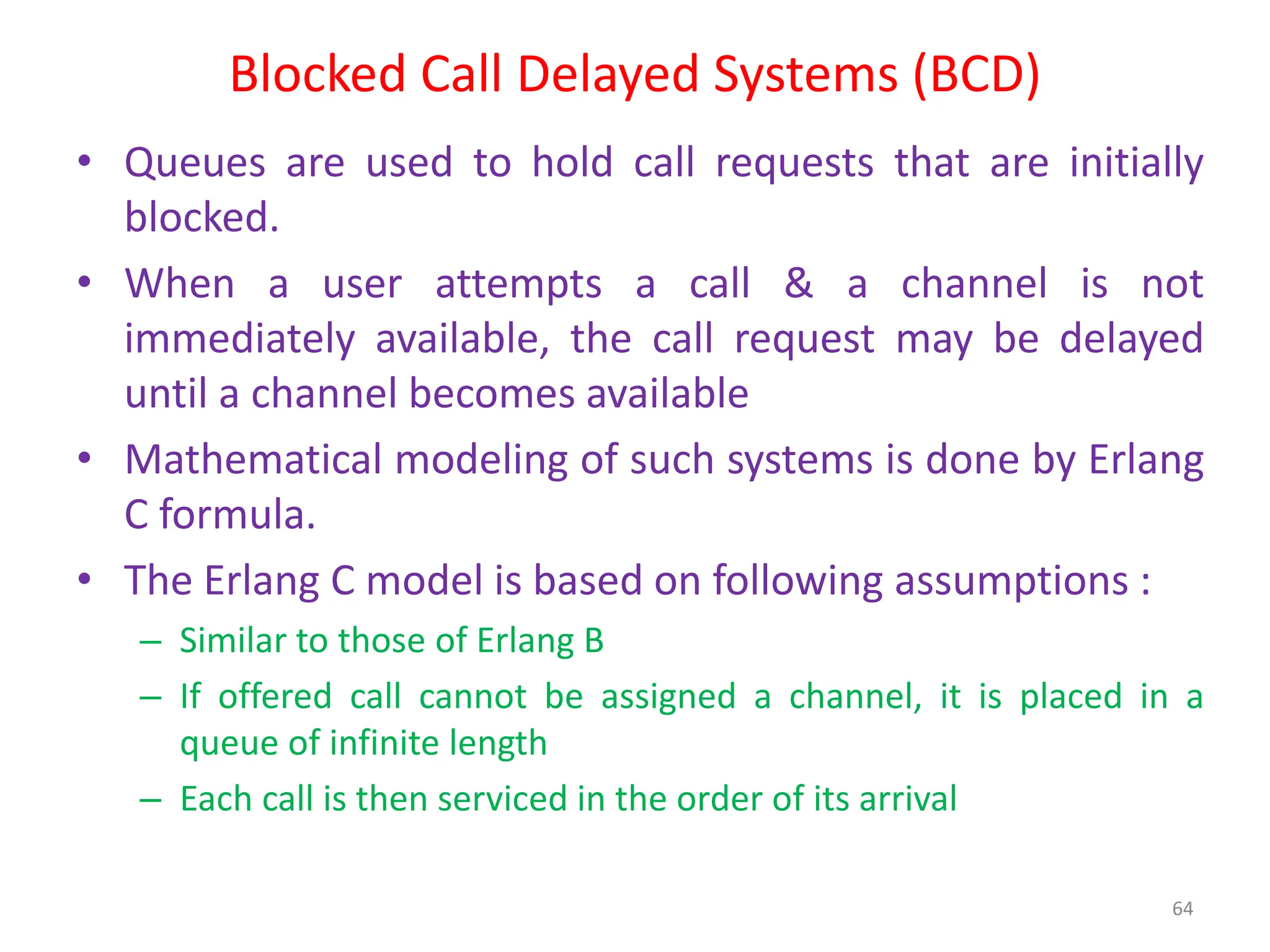 Blocked Call Delayed Systems (BCD)
• Queues are used to hold call requests that are initially
blocked.
• When a user attempts a call & a channel is not
immediately available, the call request may be delayed
until a channel becomes available
• Mathematical modeling of such systems is done by Erlang
C formula.
• The Erlang C model is based on following assumptions :
– Similar to those of Erlang B
– If offered call cannot be assigned a channel, it is placed in a
queue of infinite length
– Each call is then serviced in the order of its arrival
64
 
