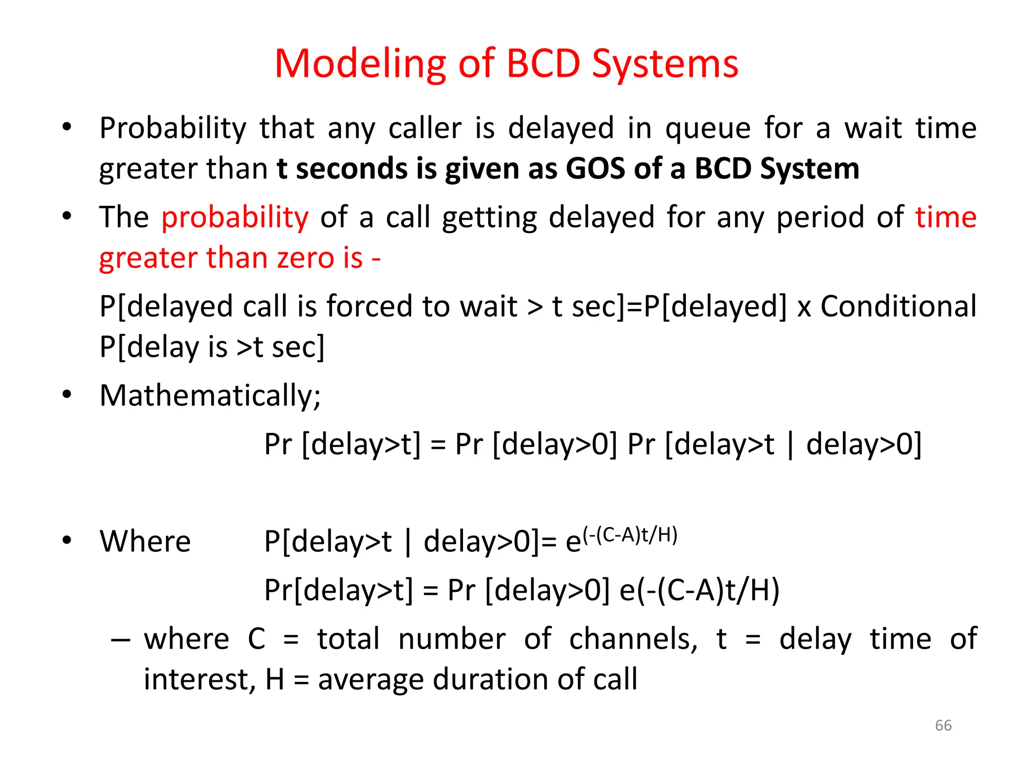 Modeling of BCD Systems
• Probability that any caller is delayed in queue for a wait time
greater than t seconds is given as GOS of a BCD System
• The probability of a call getting delayed for any period of time
greater than zero is -
P[delayed call is forced to wait > t sec]=P[delayed] x Conditional
P[delay is >t sec]
• Mathematically;
Pr [delay>t] = Pr [delay>0] Pr [delay>t | delay>0]
• Where P[delay>t | delay>0]= e(-(C-A)t/H)
Pr[delay>t] = Pr [delay>0] e(-(C-A)t/H)
– where C = total number of channels, t = delay time of
interest, H = average duration of call
66
 