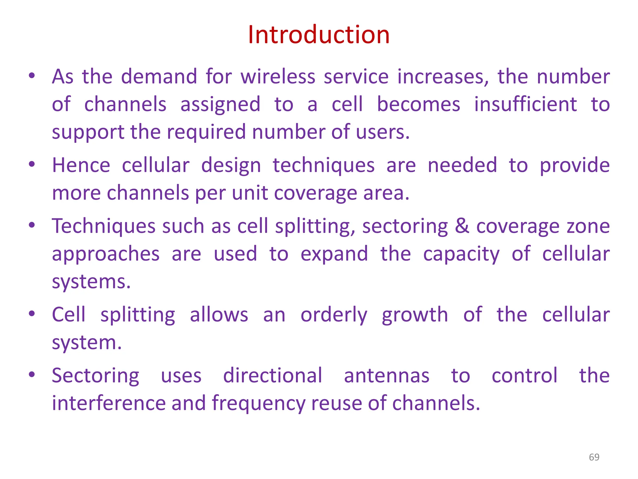 Introduction
69
• As the demand for wireless service increases, the number
of channels assigned to a cell becomes insufficient to
support the required number of users.
• Hence cellular design techniques are needed to provide
more channels per unit coverage area.
• Techniques such as cell splitting, sectoring & coverage zone
approaches are used to expand the capacity of cellular
systems.
• Cell splitting allows an orderly growth of the cellular
system.
• Sectoring uses directional antennas to control the
interference and frequency reuse of channels.
 
