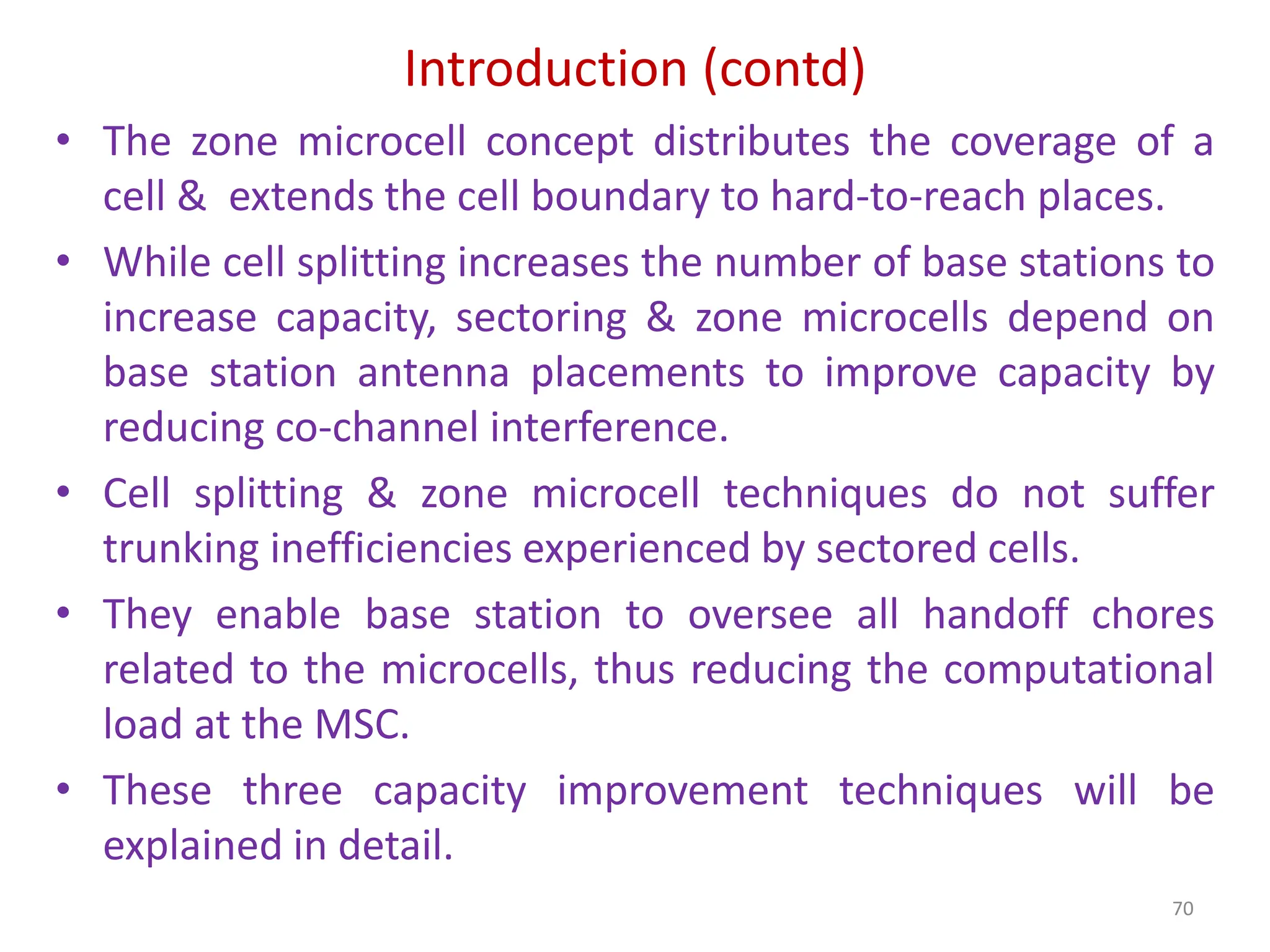 Introduction (contd)
70
• The zone microcell concept distributes the coverage of a
cell & extends the cell boundary to hard-to-reach places.
• While cell splitting increases the number of base stations to
increase capacity, sectoring & zone microcells depend on
base station antenna placements to improve capacity by
reducing co-channel interference.
• Cell splitting & zone microcell techniques do not suffer
trunking inefficiencies experienced by sectored cells.
• They enable base station to oversee all handoff chores
related to the microcells, thus reducing the computational
load at the MSC.
• These three capacity improvement techniques will be
explained in detail.
 