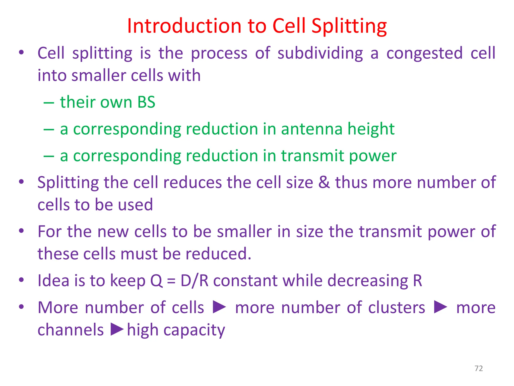 Introduction to Cell Splitting
• Cell splitting is the process of subdividing a congested cell
into smaller cells with
– their own BS
– a corresponding reduction in antenna height
– a corresponding reduction in transmit power
• Splitting the cell reduces the cell size & thus more number of
cells to be used
• For the new cells to be smaller in size the transmit power of
these cells must be reduced.
• Idea is to keep Q = D/R constant while decreasing R
• More number of cells ► more number of clusters ► more
channels ►high capacity
72
 
