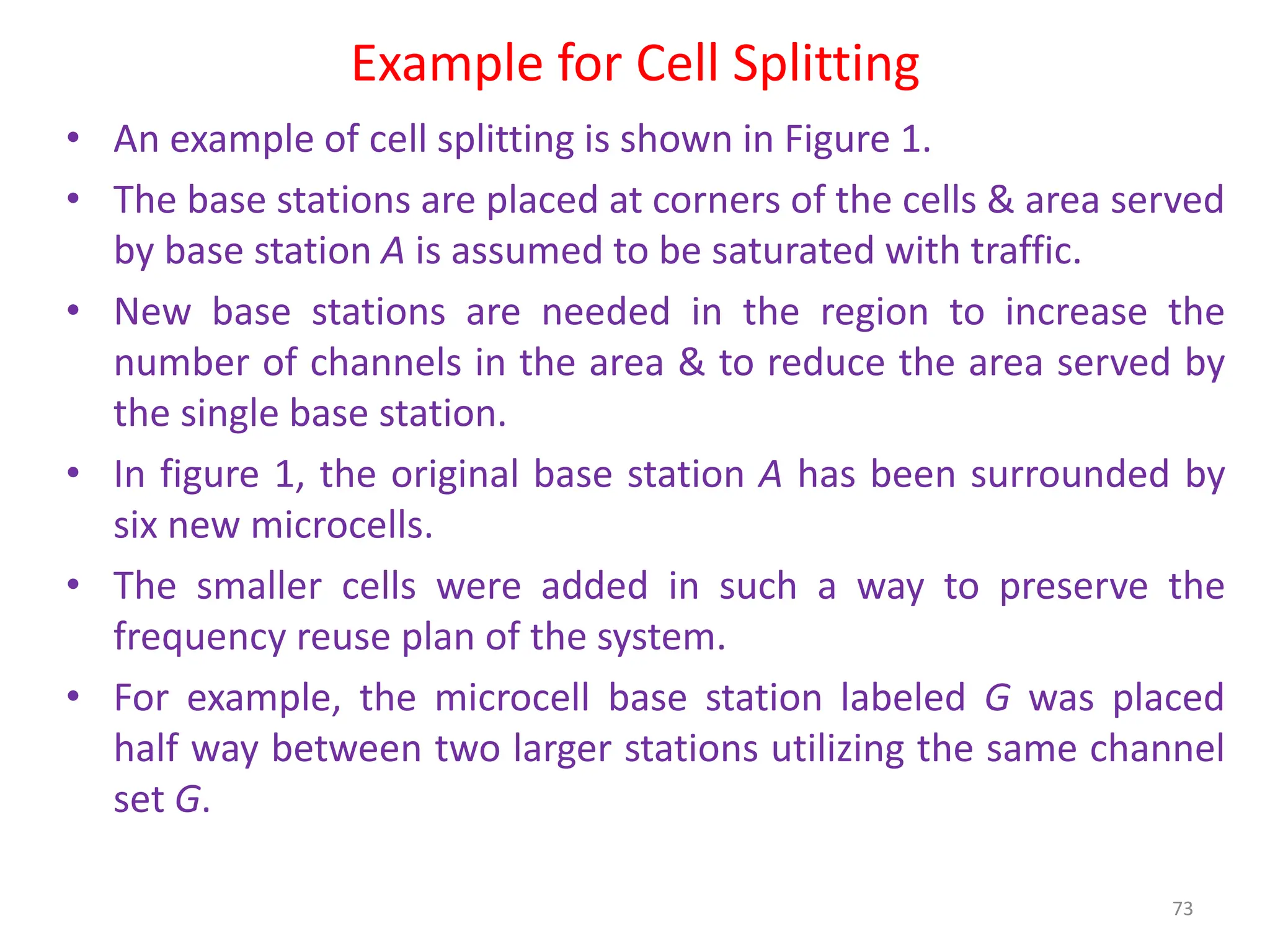 Example for Cell Splitting
73
• An example of cell splitting is shown in Figure 1.
• The base stations are placed at corners of the cells & area served
by base station A is assumed to be saturated with traffic.
• New base stations are needed in the region to increase the
number of channels in the area & to reduce the area served by
the single base station.
• In figure 1, the original base station A has been surrounded by
six new microcells.
• The smaller cells were added in such a way to preserve the
frequency reuse plan of the system.
• For example, the microcell base station labeled G was placed
half way between two larger stations utilizing the same channel
set G.
 