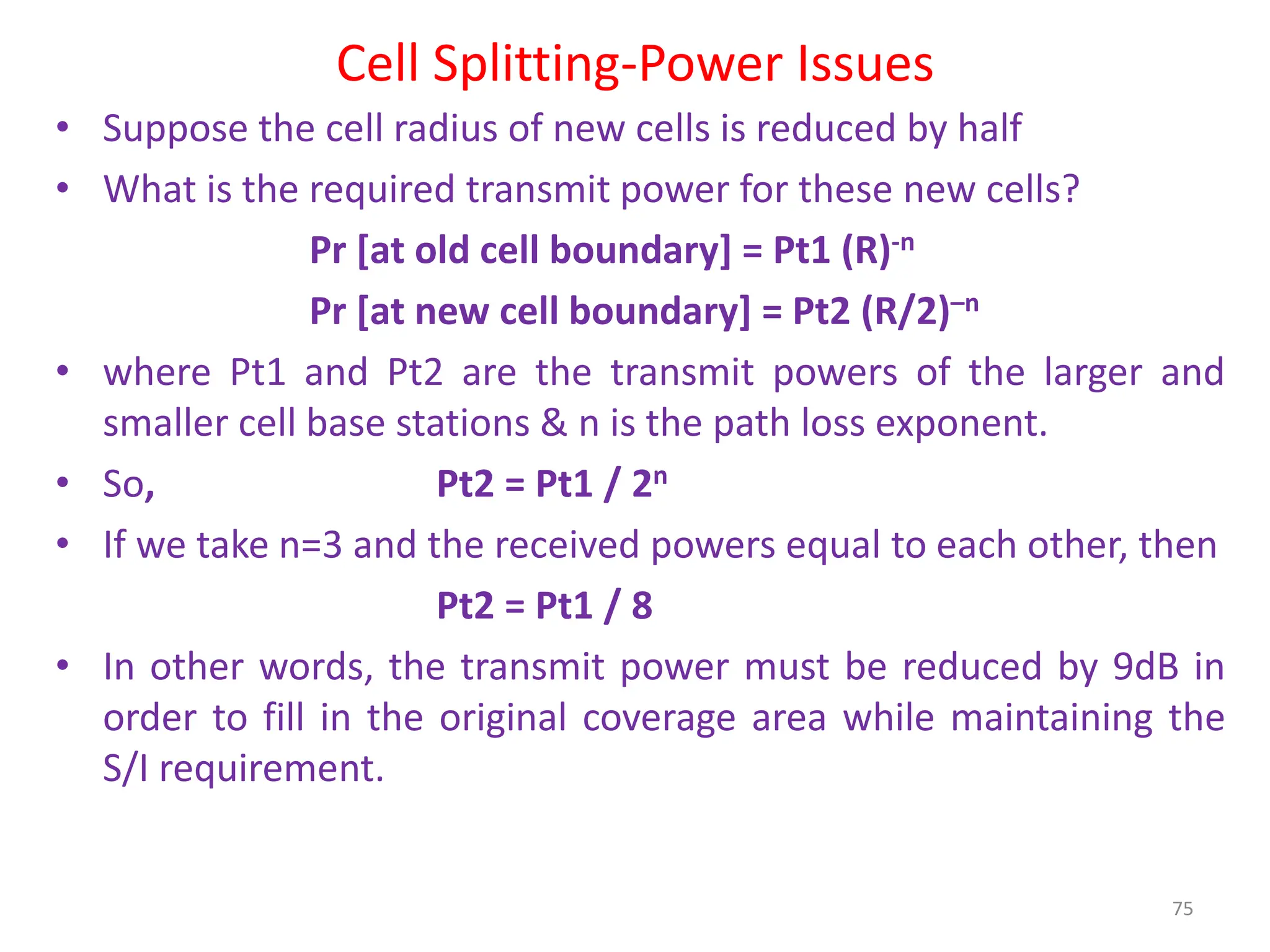 Cell Splitting-Power Issues
• Suppose the cell radius of new cells is reduced by half
• What is the required transmit power for these new cells?
Pr [at old cell boundary] = Pt1 (R)-n
Pr [at new cell boundary] = Pt2 (R/2)–n
• where Pt1 and Pt2 are the transmit powers of the larger and
smaller cell base stations & n is the path loss exponent.
• So, Pt2 = Pt1 / 2n
• If we take n=3 and the received powers equal to each other, then
Pt2 = Pt1 / 8
• In other words, the transmit power must be reduced by 9dB in
order to fill in the original coverage area while maintaining the
S/I requirement.
75
 