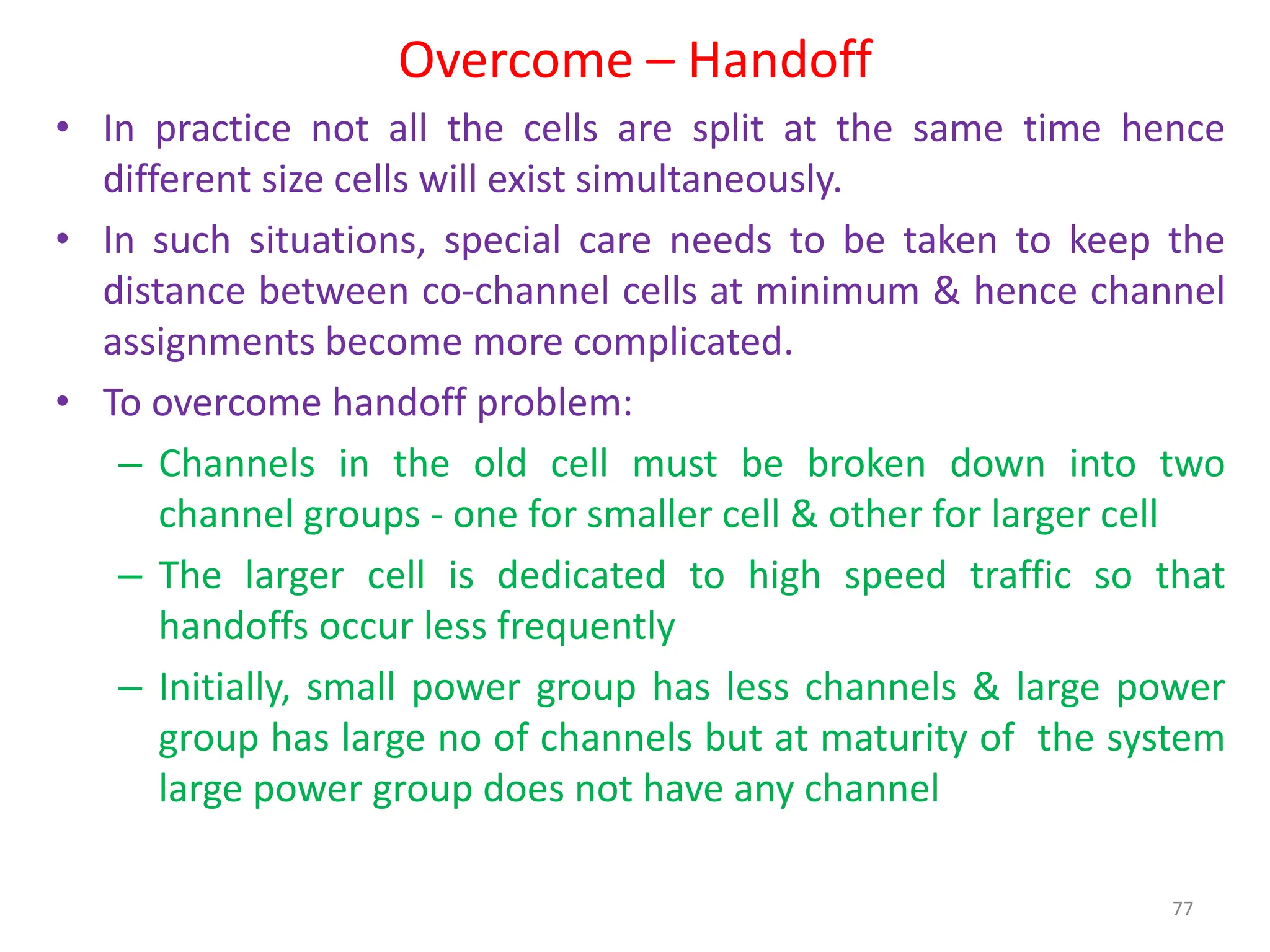 Overcome – Handoff
77
• In practice not all the cells are split at the same time hence
different size cells will exist simultaneously.
• In such situations, special care needs to be taken to keep the
distance between co-channel cells at minimum & hence channel
assignments become more complicated.
• To overcome handoff problem:
– Channels in the old cell must be broken down into two
channel groups - one for smaller cell & other for larger cell
– The larger cell is dedicated to high speed traffic so that
handoffs occur less frequently
– Initially, small power group has less channels & large power
group has large no of channels but at maturity of the system
large power group does not have any channel
 