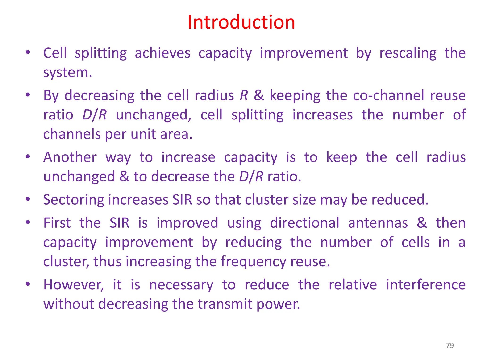 Introduction
79
• Cell splitting achieves capacity improvement by rescaling the
system.
• By decreasing the cell radius R & keeping the co-channel reuse
ratio D/R unchanged, cell splitting increases the number of
channels per unit area.
• Another way to increase capacity is to keep the cell radius
unchanged & to decrease the D/R ratio.
• Sectoring increases SIR so that cluster size may be reduced.
• First the SIR is improved using directional antennas & then
capacity improvement by reducing the number of cells in a
cluster, thus increasing the frequency reuse.
• However, it is necessary to reduce the relative interference
without decreasing the transmit power.
 