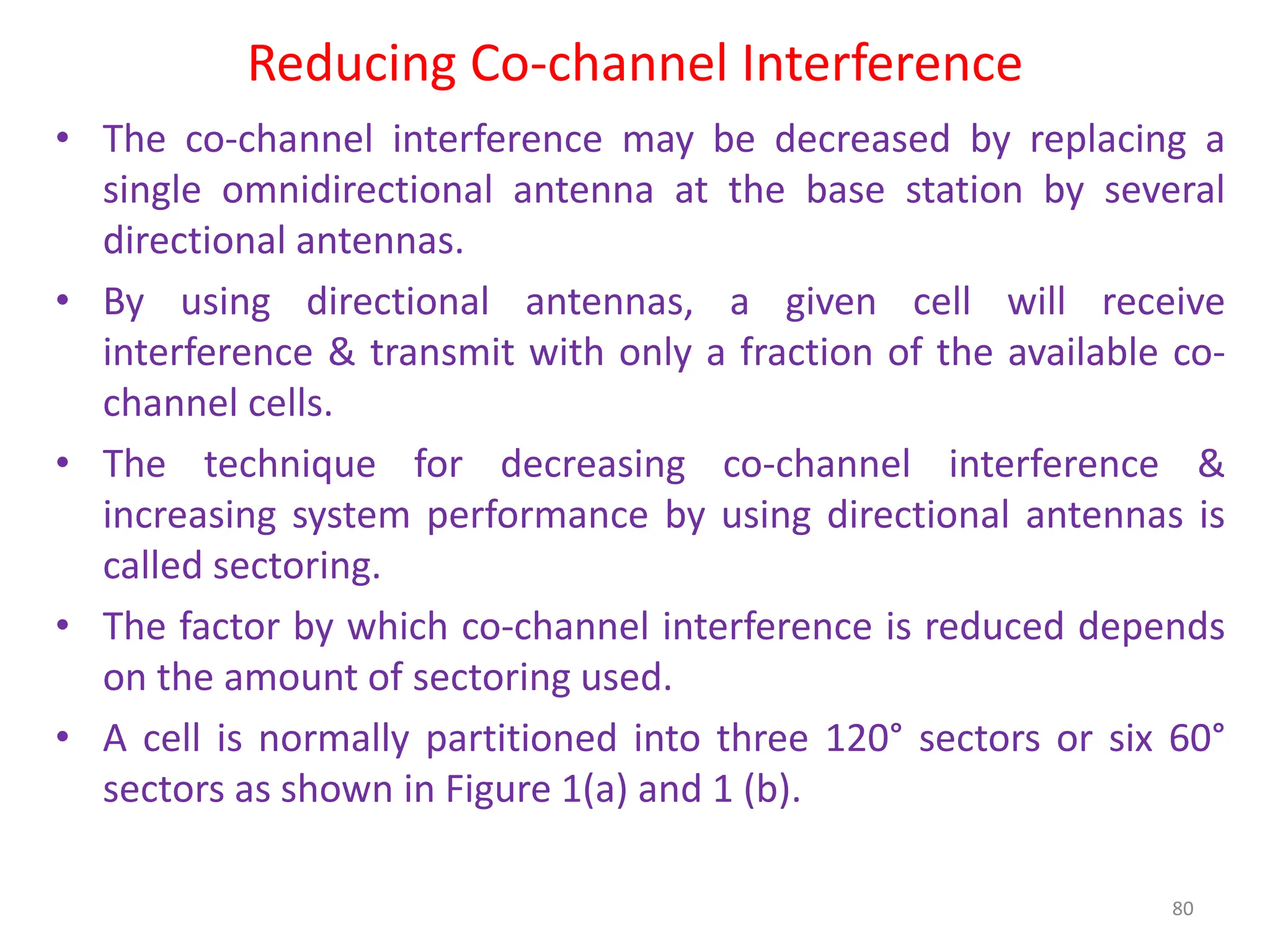 Reducing Co-channel Interference
80
• The co-channel interference may be decreased by replacing a
single omnidirectional antenna at the base station by several
directional antennas.
• By using directional antennas, a given cell will receive
interference & transmit with only a fraction of the available co-
channel cells.
• The technique for decreasing co-channel interference &
increasing system performance by using directional antennas is
called sectoring.
• The factor by which co-channel interference is reduced depends
on the amount of sectoring used.
• A cell is normally partitioned into three 120° sectors or six 60°
sectors as shown in Figure 1(a) and 1 (b).
 