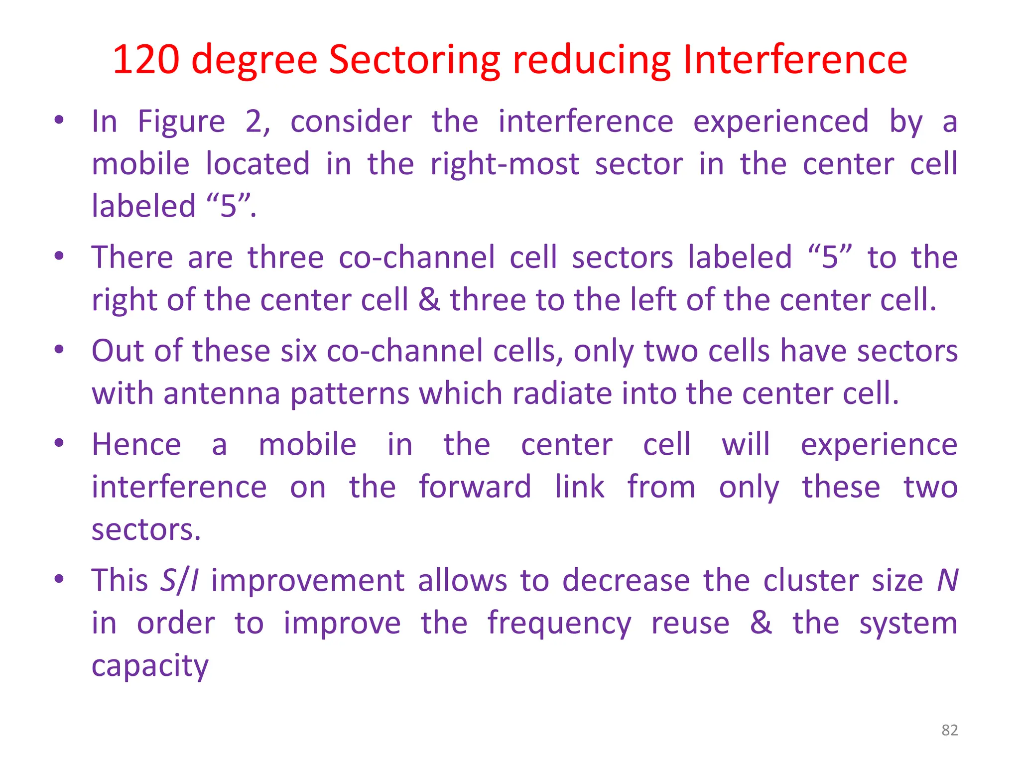 120 degree Sectoring reducing Interference
82
• In Figure 2, consider the interference experienced by a
mobile located in the right-most sector in the center cell
labeled “5”.
• There are three co-channel cell sectors labeled “5” to the
right of the center cell & three to the left of the center cell.
• Out of these six co-channel cells, only two cells have sectors
with antenna patterns which radiate into the center cell.
• Hence a mobile in the center cell will experience
interference on the forward link from only these two
sectors.
• This S/I improvement allows to decrease the cluster size N
in order to improve the frequency reuse & the system
capacity
 