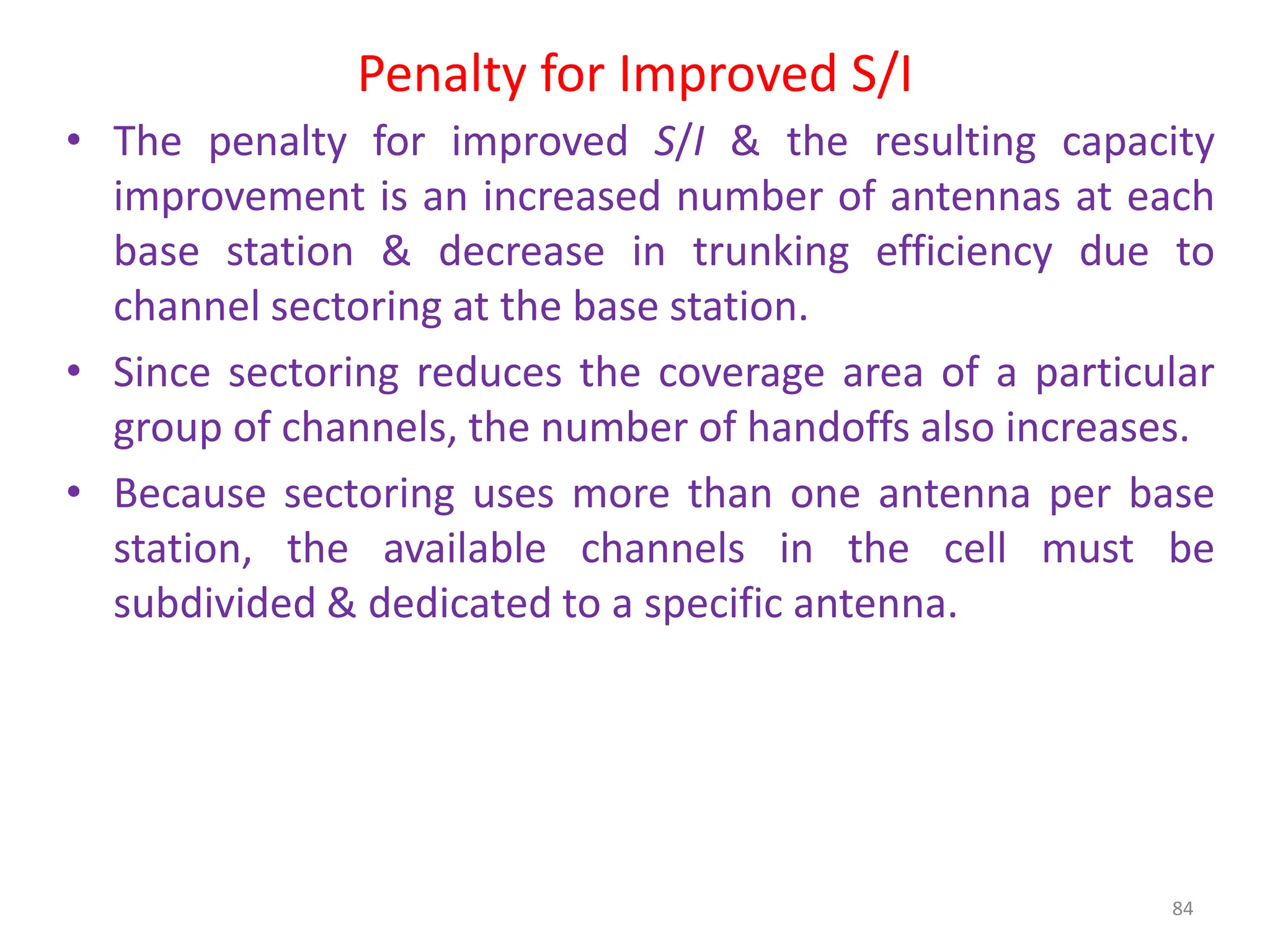 Penalty for Improved S/I
84
• The penalty for improved S/I & the resulting capacity
improvement is an increased number of antennas at each
base station & decrease in trunking efficiency due to
channel sectoring at the base station.
• Since sectoring reduces the coverage area of a particular
group of channels, the number of handoffs also increases.
• Because sectoring uses more than one antenna per base
station, the available channels in the cell must be
subdivided & dedicated to a specific antenna.
 