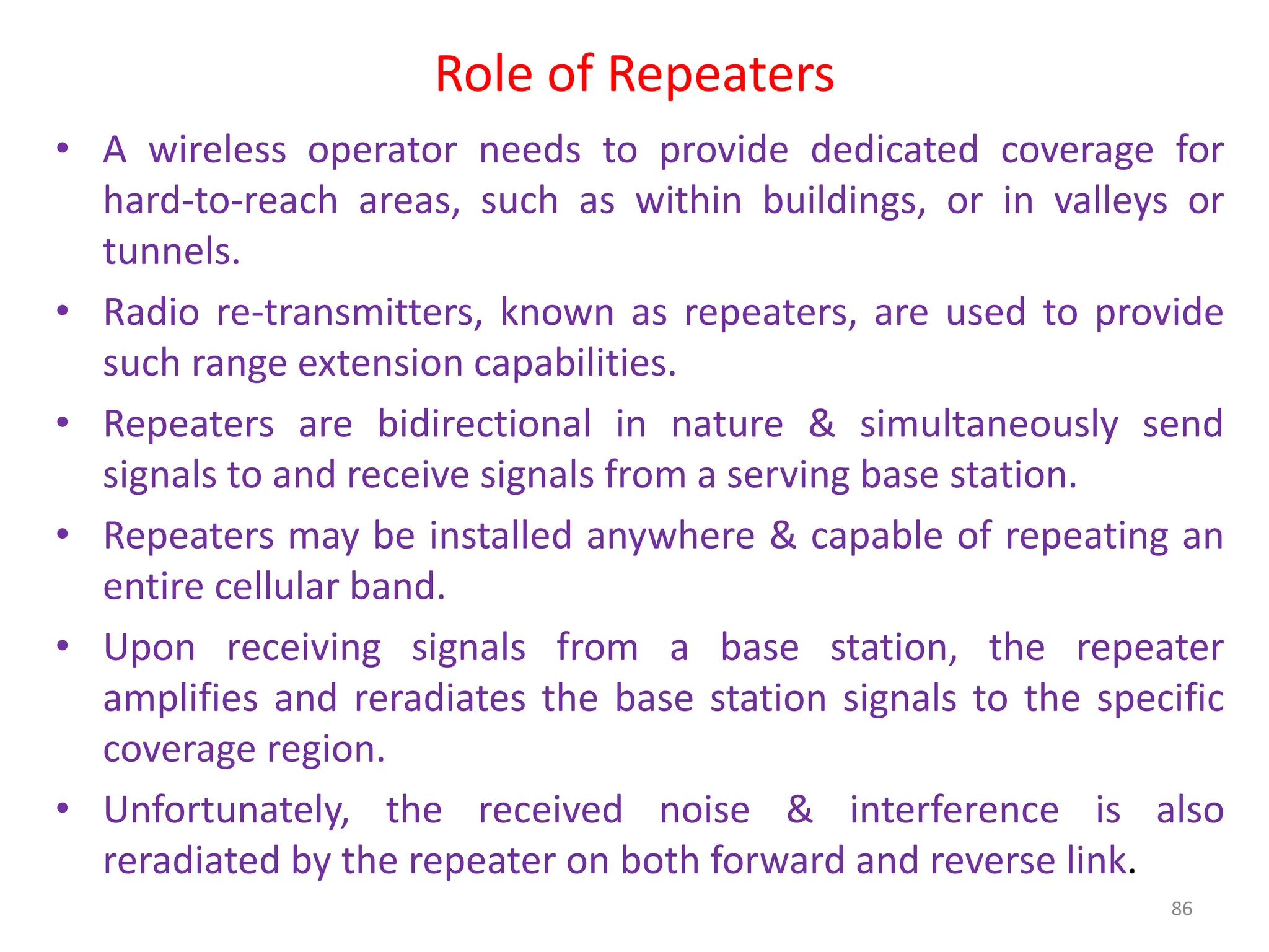 Role of Repeaters
86
• A wireless operator needs to provide dedicated coverage for
hard-to-reach areas, such as within buildings, or in valleys or
tunnels.
• Radio re-transmitters, known as repeaters, are used to provide
such range extension capabilities.
• Repeaters are bidirectional in nature & simultaneously send
signals to and receive signals from a serving base station.
• Repeaters may be installed anywhere & capable of repeating an
entire cellular band.
• Upon receiving signals from a base station, the repeater
amplifies and reradiates the base station signals to the specific
coverage region.
• Unfortunately, the received noise & interference is also
reradiated by the repeater on both forward and reverse link.
 