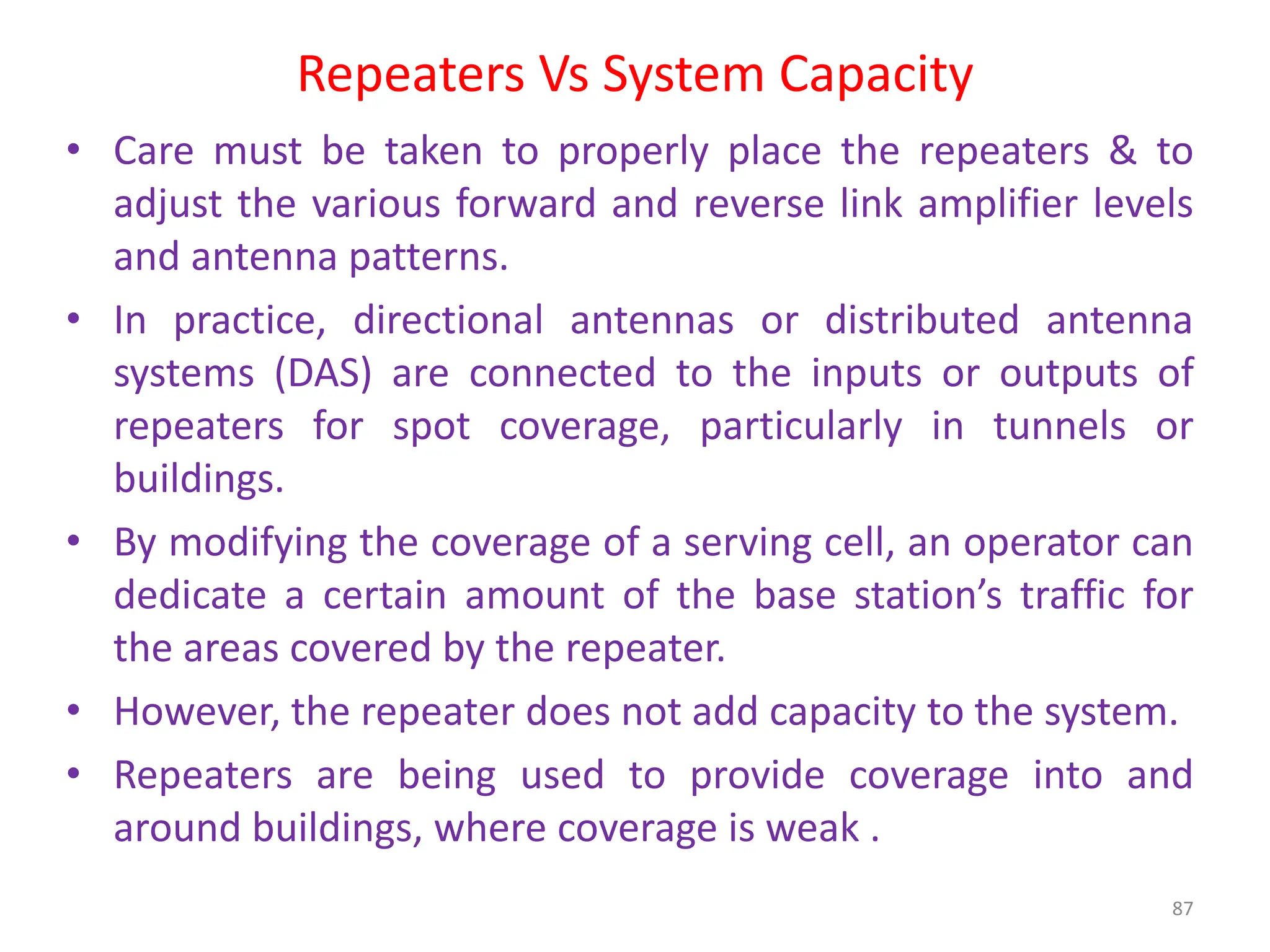 Repeaters Vs System Capacity
87
• Care must be taken to properly place the repeaters & to
adjust the various forward and reverse link amplifier levels
and antenna patterns.
• In practice, directional antennas or distributed antenna
systems (DAS) are connected to the inputs or outputs of
repeaters for spot coverage, particularly in tunnels or
buildings.
• By modifying the coverage of a serving cell, an operator can
dedicate a certain amount of the base station’s traffic for
the areas covered by the repeater.
• However, the repeater does not add capacity to the system.
• Repeaters are being used to provide coverage into and
around buildings, where coverage is weak .
 