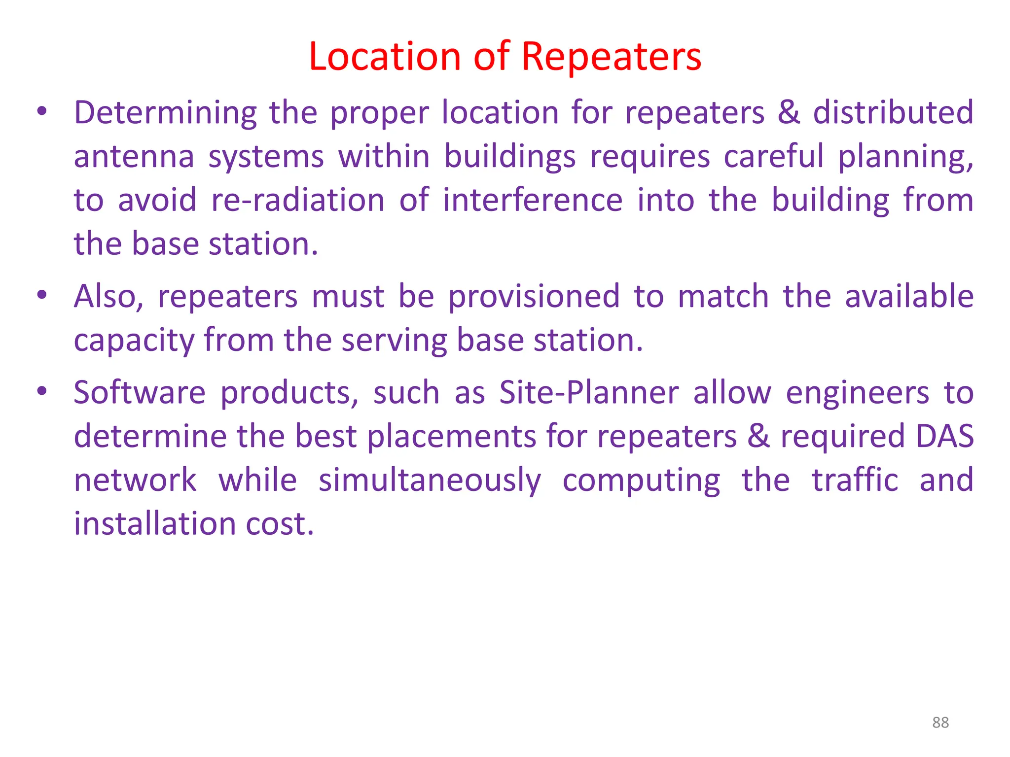 Location of Repeaters
88
• Determining the proper location for repeaters & distributed
antenna systems within buildings requires careful planning,
to avoid re-radiation of interference into the building from
the base station.
• Also, repeaters must be provisioned to match the available
capacity from the serving base station.
• Software products, such as Site-Planner allow engineers to
determine the best placements for repeaters & required DAS
network while simultaneously computing the traffic and
installation cost.
 