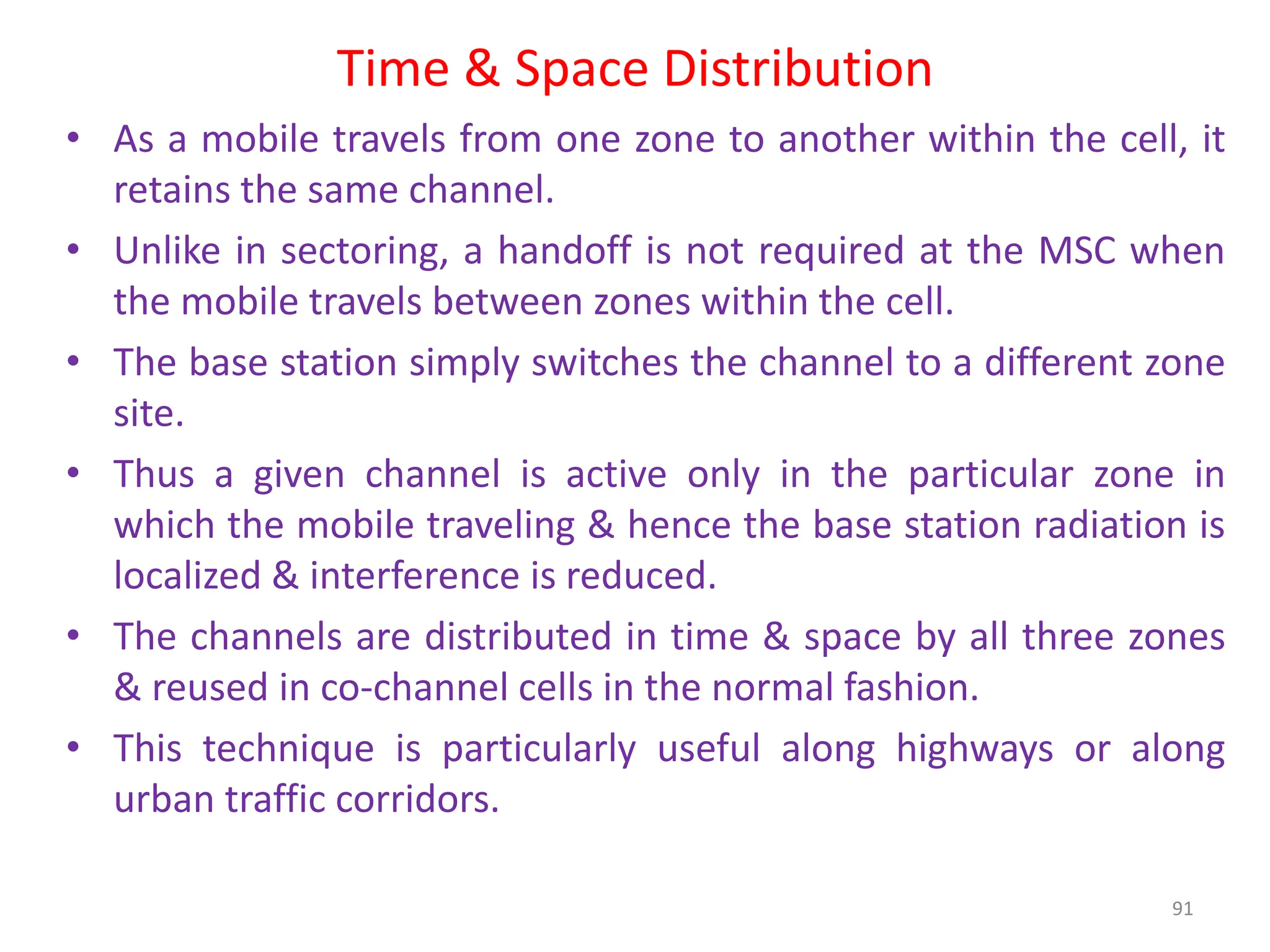 Time & Space Distribution
91
• As a mobile travels from one zone to another within the cell, it
retains the same channel.
• Unlike in sectoring, a handoff is not required at the MSC when
the mobile travels between zones within the cell.
• The base station simply switches the channel to a different zone
site.
• Thus a given channel is active only in the particular zone in
which the mobile traveling & hence the base station radiation is
localized & interference is reduced.
• The channels are distributed in time & space by all three zones
& reused in co-channel cells in the normal fashion.
• This technique is particularly useful along highways or along
urban traffic corridors.
 