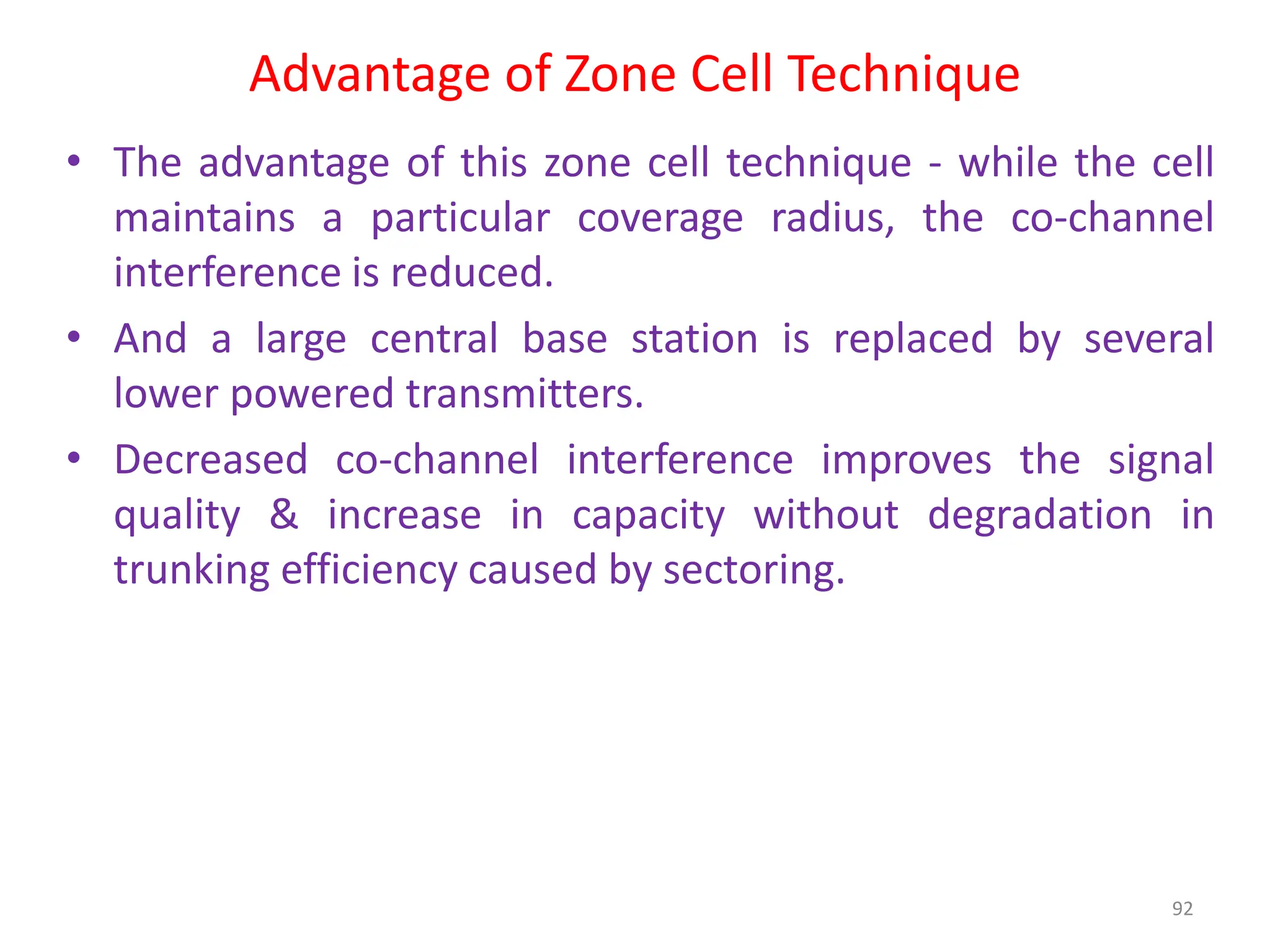 Advantage of Zone Cell Technique
• The advantage of this zone cell technique - while the cell
maintains a particular coverage radius, the co-channel
interference is reduced.
• And a large central base station is replaced by several
lower powered transmitters.
• Decreased co-channel interference improves the signal
quality & increase in capacity without degradation in
trunking efficiency caused by sectoring.
92
 