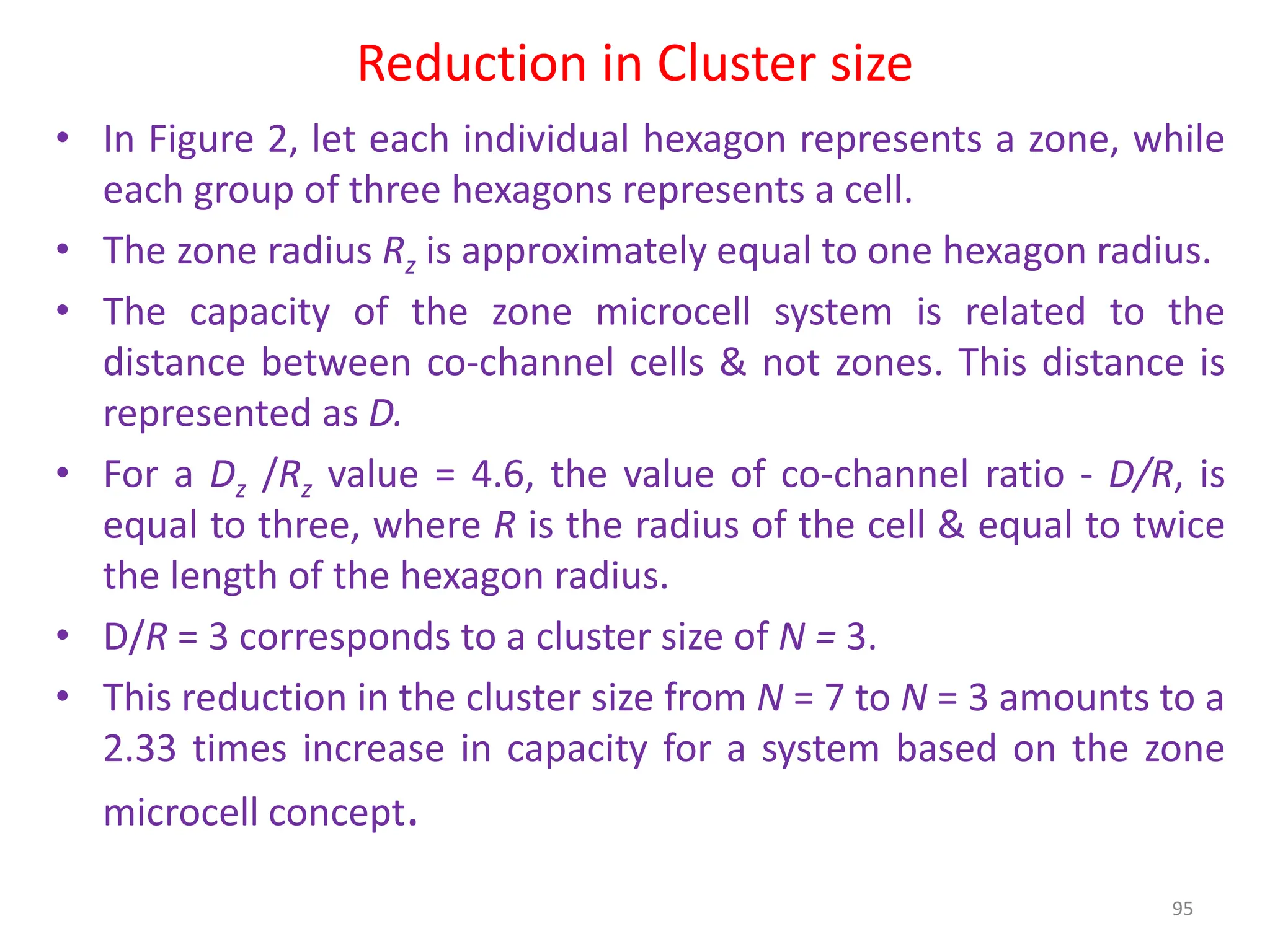Reduction in Cluster size
• In Figure 2, let each individual hexagon represents a zone, while
each group of three hexagons represents a cell.
• The zone radius Rz is approximately equal to one hexagon radius.
• The capacity of the zone microcell system is related to the
distance between co-channel cells & not zones. This distance is
represented as D.
• For a Dz /Rz value = 4.6, the value of co-channel ratio - D/R, is
equal to three, where R is the radius of the cell & equal to twice
the length of the hexagon radius.
• D/R = 3 corresponds to a cluster size of N = 3.
• This reduction in the cluster size from N = 7 to N = 3 amounts to a
2.33 times increase in capacity for a system based on the zone
microcell concept.
95
 
