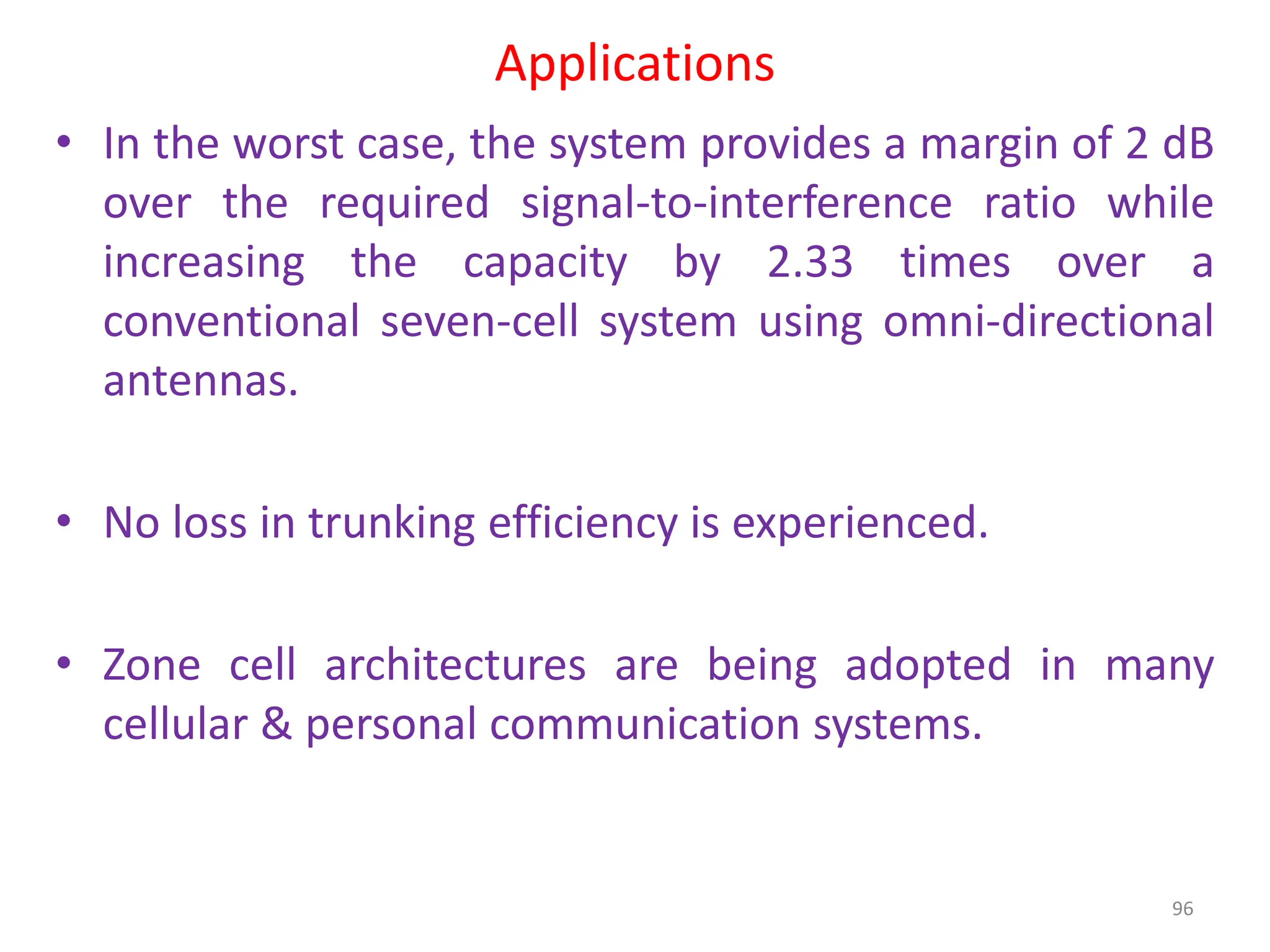 Applications
• In the worst case, the system provides a margin of 2 dB
over the required signal-to-interference ratio while
increasing the capacity by 2.33 times over a
conventional seven-cell system using omni-directional
antennas.
• No loss in trunking efficiency is experienced.
• Zone cell architectures are being adopted in many
cellular & personal communication systems.
96
 