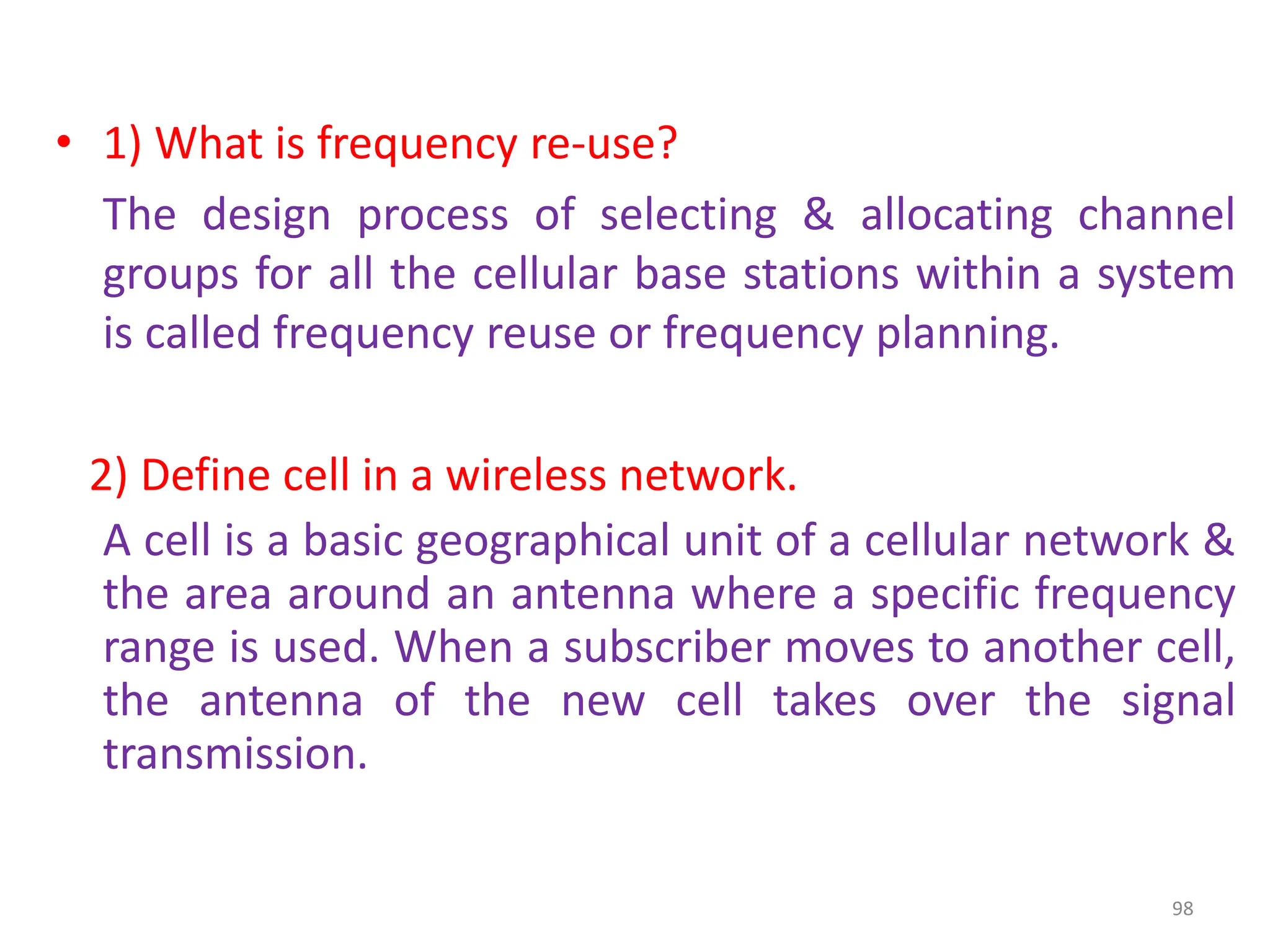 • 1) What is frequency re-use?
The design process of selecting & allocating channel
groups for all the cellular base stations within a system
is called frequency reuse or frequency planning.
2) Define cell in a wireless network.
A cell is a basic geographical unit of a cellular network &
the area around an antenna where a specific frequency
range is used. When a subscriber moves to another cell,
the antenna of the new cell takes over the signal
transmission.
98
 