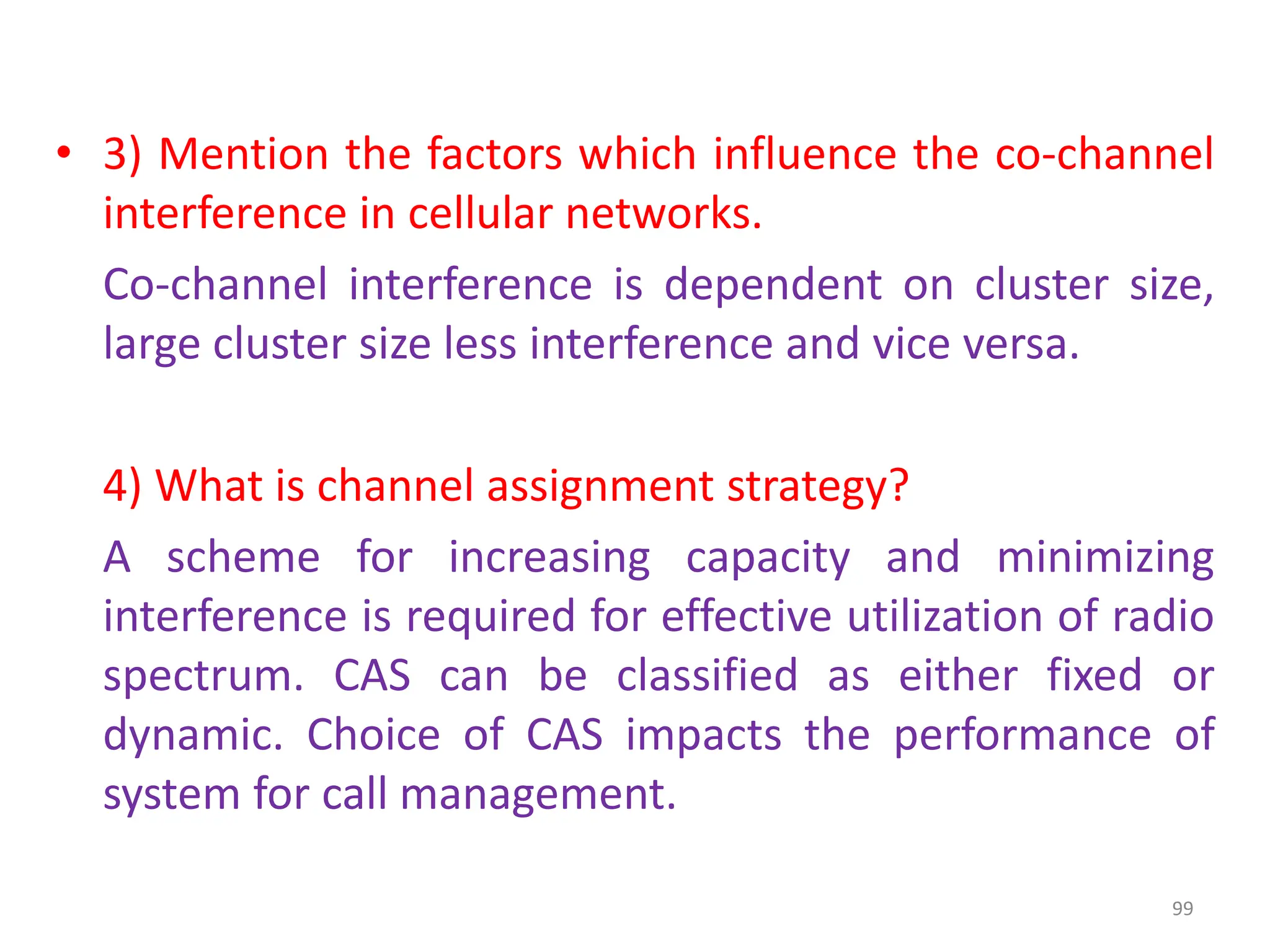 • 3) Mention the factors which influence the co-channel
interference in cellular networks.
Co-channel interference is dependent on cluster size,
large cluster size less interference and vice versa.
4) What is channel assignment strategy?
A scheme for increasing capacity and minimizing
interference is required for effective utilization of radio
spectrum. CAS can be classified as either fixed or
dynamic. Choice of CAS impacts the performance of
system for call management.
99
 