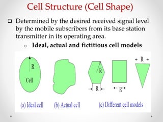 Cell Structure (Cell Shape)
 Determined by the desired received signal level
by the mobile subscribers from its base station
transmitter in its operating area.
o Ideal, actual and fictitious cell models
 