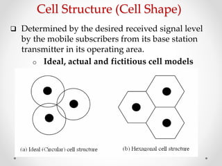 Cell Structure (Cell Shape)
 Determined by the desired received signal level
by the mobile subscribers from its base station
transmitter in its operating area.
o Ideal, actual and fictitious cell models
 
