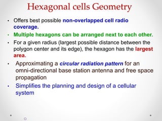 Hexagonal cells Geometry
• Offers best possible non-overlapped cell radio
coverage.
• Multiple hexagons can be arranged next to each other.
• For a given radius (largest possible distance between the
polygon center and its edge), the hexagon has the largest
area.
• Approximating a circular radiation pattern for an
omni-directional base station antenna and free space
propagation
• Simplifies the planning and design of a cellular
system
o
 