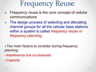 Frequency Reuse
 Frequency reuse is the core concept of cellular
communications
 The design process of selecting and allocating
channel groups for all the cellular base stations
within a system is called frequency reuse or
frequency planning.
Two main factors to consider during frequency
planning:
–Interference b/w co-channels
–Capacity
 