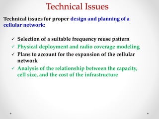 Technical Issues
Technical issues for proper design and planning of a
cellular network:
 Selection of a suitable frequency reuse pattern
 Physical deployment and radio coverage modeling
 Plans to account for the expansion of the cellular
network
 Analysis of the relationship between the capacity,
cell size, and the cost of the infrastructure
 