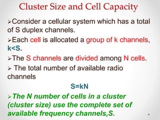 Cluster Size and Cell Capacity
Consider a cellular system which has a total
of S duplex channels.
Each cell is allocated a group of k channels,
k<S.
The S channels are divided among N cells.
 The total number of available radio
channels
S=kN
The N number of cells in a cluster
(cluster size) use the complete set of
available frequency channels,S.
 