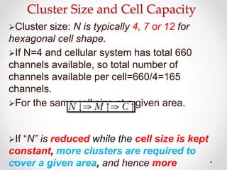 Cluster Size and Cell Capacity
Cluster size: N is typically 4, 7 or 12 for
hexagonal cell shape.
If N=4 and cellular system has total 660
channels available, so total number of
channels available per cell=660/4=165
channels.
For the same cell size at a given area.
If “N” is reduced while the cell size is kept
constant, more clusters are required to
cover a given area, and hence more
 