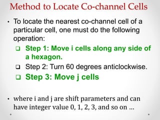 Method to Locate Co-channel Cells
• To locate the nearest co-channel cell of a
particular cell, one must do the following
operation:
 Step 1: Move i cells along any side of
a hexagon.
 Step 2: Turn 60 degrees anticlockwise.
 Step 3: Move j cells
• where i and j are shift parameters and can
have integer value 0, 1, 2, 3, and so on …
 
