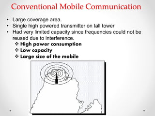 Conventional Mobile Communication
• Large coverage area.
• Single high powered transmitter on tall tower
• Had very limited capacity since frequencies could not be
reused due to interference.
 High power consumption
 Low capacity
 Large size of the mobile
 