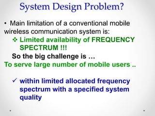 System Design Problem?
• Main limitation of a conventional mobile
wireless communication system is:
 Limited availability of FREQUENCY
SPECTRUM !!!
So the big challenge is …
To serve large number of mobile users ..
 within limited allocated frequency
spectrum with a specified system
quality
 