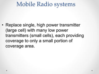 Mobile Radio systems
• Replace single, high power transmitter
(large cell) with many low power
transmitters (small cells), each providing
coverage to only a small portion of
coverage area.
 