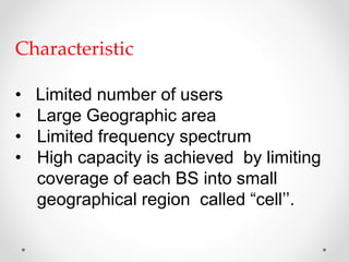 Characteristic
• Limited number of users
• Large Geographic area
• Limited frequency spectrum
• High capacity is achieved by limiting
coverage of each BS into small
geographical region called “cell’’.
 